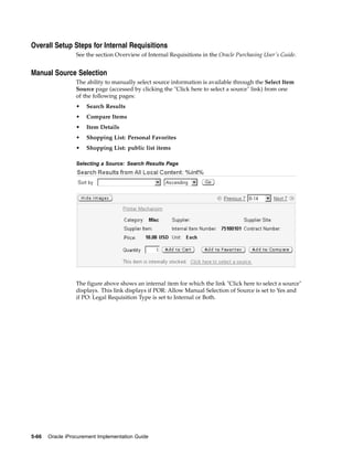 Overall Setup Steps for Internal Requisitions
                  See the section Overview of Internal Requisitions in the Oracle Purchasing User’s Guide.


Manual Source Selection
                  The ability to manually select source information is available through the Select Item
                  Source page (accessed by clicking the "Click here to select a source" link) from one
                  of the following pages:
                  •   Search Results
                  •   Compare Items
                  •   Item Details
                  •   Shopping List: Personal Favorites
                  •   Shopping List: public list items

                  Selecting a Source: Search Results Page




                  The figure above shows an internal item for which the link "Click here to select a source"
                  displays. This link displays if POR: Allow Manual Selection of Source is set to Yes and
                  if PO: Legal Requisition Type is set to Internal or Both.




5-66   Oracle iProcurement Implementation Guide
 