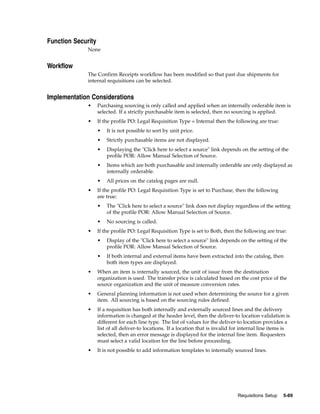 Function Security
              None


Workflow
              The Confirm Receipts workflow has been modified so that past due shipments for
              internal requisitions can be selected.


Implementation Considerations
              •     Purchasing sourcing is only called and applied when an internally orderable item is
                    selected. If a strictly purchasable item is selected, then no sourcing is applied.
              •     If the profile PO: Legal Requisition Type = Internal then the following are true:
                    •   It is not possible to sort by unit price.
                    •   Strictly purchasable items are not displayed.
                    •   Displaying the "Click here to select a source" link depends on the setting of the
                        profile POR: Allow Manual Selection of Source.
                    •   Items which are both purchasable and internally orderable are only displayed as
                        internally orderable.
                    •   All prices on the catalog pages are null.
              •     If the profile PO: Legal Requisition Type is set to Purchase, then the following
                    are true:
                    •   The "Click here to select a source" link does not display regardless of the setting
                        of the profile POR: Allow Manual Selection of Source.
                    •   No sourcing is called.
              •     If the profile PO: Legal Requisition Type is set to Both, then the following are true:
                    •   Display of the "Click here to select a source" link depends on the setting of the
                        profile POR: Allow Manual Selection of Source.
                    •   If both internal and external items have been extracted into the catalog, then
                        both item types are displayed.
              •     When an item is internally sourced, the unit of issue from the destination
                    organization is used. The transfer price is calculated based on the cost price of the
                    source organization and the unit of measure conversion rates.
              •     General planning information is not used when determining the source for a given
                    item. All sourcing is based on the sourcing rules defined.
              •     If a requisition has both internally and externally sourced lines and the delivery
                    information is changed at the header level, then the deliver-to location validation is
                    different for each line type. The list of values for the deliver-to location provides a
                    list of all deliver-to locations. If a location that is invalid for internal line items is
                    selected, then an error message is displayed for the internal line item. Requesters
                    must select a valid location for the line before proceeding.
              •     It is not possible to add information templates to internally sourced lines.




                                                                                     Requisitions Setup   5-69
 