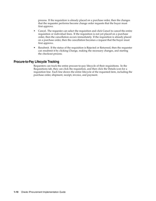 process. If the requisition is already placed on a purchase order, then the changes
                      that the requester performs become change order requests that the buyer must
                      first approve.
                  •   Cancel. The requester can select the requisition and click Cancel to cancel the entire
                      requisition or individual lines. If the requisition is not yet placed on a purchase
                      order, then the cancellation occurs immediately. If the requisition is already placed
                      on a purchase order, then the cancellation becomes a request that the buyer must
                      first approve.
                  •   Resubmit. If the status of the requisition is Rejected or Returned, then the requester
                      can resubmit it by clicking Change, making the necessary changes, and starting
                      the checkout process.


Procure-to-Pay Lifecycle Tracking
                  Requesters can track the entire procure-to-pay lifecycle of their requisitions. In the
                  Requisitions tab, they can click the requisition, and then click the Details icon for a
                  requisition line. Each line shows the entire lifecycle of the requested item, including the
                  purchase order, shipment, receipt, invoice, and payment.




1-10   Oracle iProcurement Implementation Guide
 