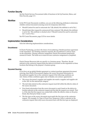 Function Security
                  See the Oracle Services Procurement table of functions in Set Up Function, Menu, and
                  Data Security, page 2- 8 .


Workflow
                  In the PO Create Documents workflow, you can set the following attributes to determine
                  whether contract document sourcing occurs for temporary labor lines:
                  •   Should Contract be used to autocreate doc? (By default, this attribute is set to No.)
                  •   Should temp labor request be autosourced from contracts? (By default, this attribute
                      is set to Yes. This attribute is checked only if "Should Contract be used to autocreate
                      doc" is set to Yes.)
                  See PO Create Documents, page 2-23 for more details.


Implementation Considerations
                  Note the following implementation considerations.

Encumbrance
                  In Oracle Purchasing, you have the choice of encumbering a blanket purchase agreement
                  or the requisition. For Pending contractor requests, the encumbrance is always done
                  on the requisition. During contractor assignment, Oracle iProcurement temporarily
                  unreserves funds. The funds are re-reserved once contractor assignment is completed.

Jobs
                  Oracle Human Resources jobs are specific to a business group. Therefore, the job
                  selected on the contractor request limits the deliver-to location on the requisition to those
                  locations that belong to the preparer’s business group.

Document Sourcing
                  If you have set up global blanket agreement or contract purchase agreement document
                  sourcing, then Oracle iProcurement displays the source document information in
                  the preferred supplier list on the contractor request if the following conditions are
                  met. (Some of these conditions apply only to blanket, not contract, agreements.)
                  •   The source document’s supplier and supplier site match a supplier and supplier site
                      in the ASL for the selected job category.
                  •   The start date entered on the contractor request must fall within the effective dates of
                      the source document.
                  •   Price break information from the source document is used, based on the deliver-to
                      location selected on the contractor request and the date the request was created. That
                      is, if the date that the request was created falls within the effective dates on the price
                      break, then that price break is used.
                  •   The line type on the source document must match the line type on the contractor
                      request. For example, if a Type of Fixed Price Temporary Labor is selected on the
                      contractor request, then only source document lines with this line type are displayed.




5-78   Oracle iProcurement Implementation Guide
 