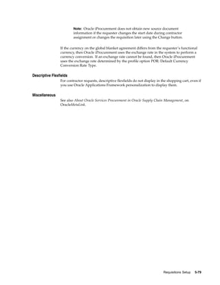 Note: Oracle iProcurement does not obtain new source document
                         information if the requester changes the start date during contractor
                         assignment or changes the requisition later using the Change button.


                 If the currency on the global blanket agreement differs from the requester’s functional
                 currency, then Oracle iProcurement uses the exchange rate in the system to perform a
                 currency conversion. If an exchange rate cannot be found, then Oracle iProcurement
                 uses the exchange rate determined by the profile option POR: Default Currency
                 Conversion Rate Type.

Descriptive Flexfields
                 For contractor requests, descriptive flexfields do not display in the shopping cart, even if
                 you use Oracle Applications Framework personalization to display them.

Miscellaneous
                 See also About Oracle Services Procurement in Oracle Supply Chain Management, on
                 OracleMetaLink.




                                                                                    Requisitions Setup   5-79
 