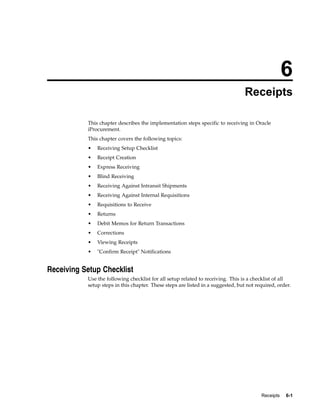 6
                                                                                  Receipts

           This chapter describes the implementation steps specific to receiving in Oracle
           iProcurement.
           This chapter covers the following topics:
           •   Receiving Setup Checklist
           •   Receipt Creation
           •   Express Receiving
           •   Blind Receiving
           •   Receiving Against Intransit Shipments
           •   Receiving Against Internal Requisitions
           •   Requisitions to Receive
           •   Returns
           •   Debit Memos for Return Transactions
           •   Corrections
           •   Viewing Receipts
           •   "Confirm Receipt" Notifications


Receiving Setup Checklist
           Use the following checklist for all setup related to receiving. This is a checklist of all
           setup steps in this chapter. These steps are listed in a suggested, but not required, order.




                                                                                         Receipts   6-1
 
