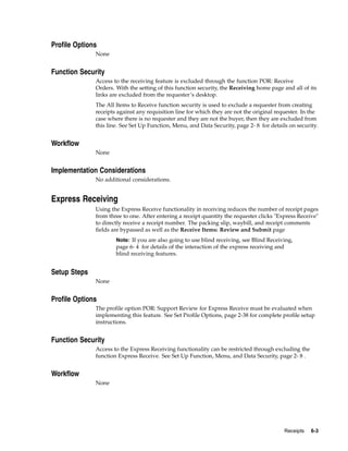 Profile Options
              None


Function Security
              Access to the receiving feature is excluded through the function POR: Receive
              Orders. With the setting of this function security, the Receiving home page and all of its
              links are excluded from the requester’s desktop.
              The All Items to Receive function security is used to exclude a requester from creating
              receipts against any requisition line for which they are not the original requester. In the
              case where there is no requester and they are not the buyer, then they are excluded from
              this line. See Set Up Function, Menu, and Data Security, page 2- 8 for details on security.


Workflow
              None


Implementation Considerations
              No additional considerations.


Express Receiving
              Using the Express Receive functionality in receiving reduces the number of receipt pages
              from three to one. After entering a receipt quantity the requester clicks "Express Receive"
              to directly receive a receipt number. The packing slip, waybill, and receipt comments
              fields are bypassed as well as the Receive Items: Review and Submit page
                      Note: If you are also going to use blind receiving, see Blind Receiving,
                      page 6- 4 for details of the interaction of the express receiving and
                      blind receiving features.


Setup Steps
              None


Profile Options
              The profile option POR: Support Review for Express Receive must be evaluated when
              implementing this feature. See Set Profile Options, page 2-38 for complete profile setup
              instructions.


Function Security
              Access to the Express Receiving functionality can be restricted through excluding the
              function Express Receive. See Set Up Function, Menu, and Data Security, page 2- 8 .


Workflow
              None




                                                                                              Receipts   6-3
 