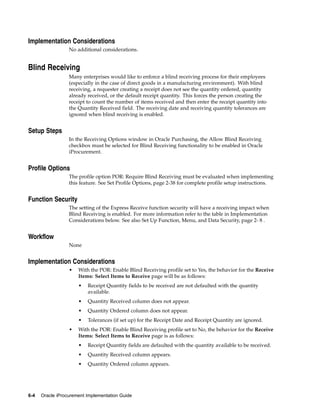 Implementation Considerations
                  No additional considerations.


Blind Receiving
                  Many enterprises would like to enforce a blind receiving process for their employees
                  (especially in the case of direct goods in a manufacturing environment). With blind
                  receiving, a requester creating a receipt does not see the quantity ordered, quantity
                  already received, or the default receipt quantity. This forces the person creating the
                  receipt to count the number of items received and then enter the receipt quantity into
                  the Quantity Received field. The receiving date and receiving quantity tolerances are
                  ignored when blind receiving is enabled.


Setup Steps
                  In the Receiving Options window in Oracle Purchasing, the Allow Blind Receiving
                  checkbox must be selected for Blind Receiving functionality to be enabled in Oracle
                  iProcurement.


Profile Options
                  The profile option POR: Require Blind Receiving must be evaluated when implementing
                  this feature. See Set Profile Options, page 2-38 for complete profile setup instructions.


Function Security
                  The setting of the Express Receive function security will have a receiving impact when
                  Blind Receiving is enabled. For more information refer to the table in Implementation
                  Considerations below. See also Set Up Function, Menu, and Data Security, page 2- 8 .


Workflow
                  None


Implementation Considerations
                  •   With the POR: Enable Blind Receiving profile set to Yes, the behavior for the Receive
                      Items: Select Items to Receive page will be as follows:
                      •   Receipt Quantity fields to be received are not defaulted with the quantity
                          available.
                      •   Quantity Received column does not appear.
                      •   Quantity Ordered column does not appear.
                      •   Tolerances (if set up) for the Receipt Date and Receipt Quantity are ignored.
                  •   With the POR: Enable Blind Receiving profile set to No, the behavior for the Receive
                      Items: Select Items to Receive page is as follows:
                      •   Receipt Quantity fields are defaulted with the quantity available to be received.
                      •   Quantity Received column appears.
                      •   Quantity Ordered column appears.




6-4   Oracle iProcurement Implementation Guide
 