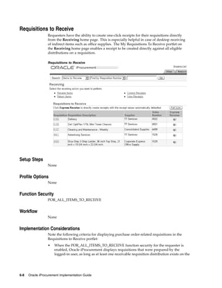 Requisitions to Receive
                  Requesters have the ability to create one-click receipts for their requisitions directly
                  from the Receiving home page. This is especially helpful in case of desktop receiving
                  of indirect items such as office supplies. The My Requisitions To Receive portlet on
                  the Receiving home page enables a receipt to be created directly against all eligible
                  distributions on a requisition.

                  Requisitions to Receive




Setup Steps
                  None


Profile Options
                  None


Function Security
                  POR_ALL_ITEMS_TO_RECEIVE


Workflow
                  None


Implementation Considerations
                  Note the following criteria for displaying purchase order-related requisitions in the
                  Requisitions to Receive portlet:
                  •   When the POR_ALL_ITEMS_TO_RECEIVE function security for the requester is
                      enabled, Oracle iProcurement displays requisitions that were prepared by the
                      logged-in user, as long as at least one receivable requisition distribution exists on the




6-8   Oracle iProcurement Implementation Guide
 
