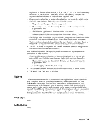 requisition. In the case where the POR_ALL_ITEMS_TO_RECEIVE function security
                  is disabled for the requester, Oracle iProcurement displays only the receivable
                  requisitions whose requester is the same as the logged-in user.
              •   Only requisitions that have at least one line placed on purchase order, which meets
                  the following criteria, are eligible to be shown in the portlet:
                  •   The purchase order approval status is Approved.
                  •   The quantity ordered less the quantity delivered less the quantity cancelled
                      is greater than zero.
                  •   The Shipment Type is one of Standard, Blanket, or Scheduled.
                  •   The Receipt Routing for the purchase order must be set to Direct Delivery.
              •   If a purchase order was created without creating a requisition and the purchase order
                  meets both the criteria mentioned above, the portlet will not contain such a case.
              •   The five most recently created requisitions that meet the above criteria are shown in
                  the portlet. The requisitions will be sorted descending by requisition number.
              •   The Full List button on the portlet will take the user to the entire list of requisitions
                  which satisfy the criteria mentioned above.
              Note the following criteria for displaying internal order-related requisitions in the
              Requisitions to Receive portlet:
              •   Only internal requisitions that have at least one line placed on an internal sales
                  order, which meet the following criteria, are eligible to be shown in the portlet:
                  •   The quantity ordered less the quantity delivered less the quantity cancelled
                      is greater than zero.
                  •   A valid shipping network has been set up.
              •   The Receipt Routing for the internal sales order should be set to Direct Delivery.
              •   The Source Type Code is set to Inventory.


Returns
              This feature enables requesters to return items to the supplier after they have received
              them. Returning items can be accomplished by clicking the appropriate link from
              the Receiving home page. Received items are displayed, and requesters can enter
              a quantity in the Return Quantity field. In addition, a reason for a return, a return
              material authorization number, and comments can be added to any item that is being
              returned. This additional information is optional. Returning items will add a transaction
              to the receiving history for that requisition. The new adjusted value will be visible when
              the requester queries the order in the view receipts section of Oracle iProcurement.


Setup Steps
              None


Profile Options
              None




                                                                                              Receipts   6-9
 