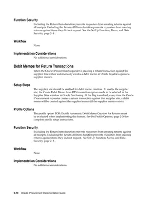 Function Security
                  Excluding the Return Items function prevents requesters from creating returns against
                  all receipts. Excluding the Return All Items function prevents requesters from creating
                  returns against items they did not request. See the Set Up Function, Menu, and Data
                  Security, page 2- 8 .


Workflow
                  None


Implementation Considerations
                  No additional considerations.


Debit Memos for Return Transactions
                  When the Oracle iProcurement requester is creating a return transaction against the
                  supplier this feature automatically creates a debit memo in Oracle Payables against a
                  supplier invoice.


Setup Steps
                  The supplier site should be enabled for debit memo creation. To enable the supplier
                  site, the Create Debit Memo from RTS transaction option needs to be selected in the
                  Supplier Sites window in Oracle Purchasing . If the flag is enabled, every time the Oracle
                  iProcurement requester creates a return transaction against that supplier site, a debit
                  memo will be created against the supplier invoice (if the supplier invoice exists).


Profile Options
                  The profile option POR: Enable Automatic Debit Memo Creation for Returns must
                  be evaluated when implementing this feature. See Set Profile Options, page 2-38 for
                  complete profile setup instructions.


Function Security
                  Excluding the Return Items function prevents requesters from creating returns against
                  all receipts. Excluding the Return All Items function prevents requesters from creating
                  returns against items they did not request. See Set Up Function, Menu, and Data
                  Security, page 2- 8 .


Workflow
                  None


Implementation Considerations
                  No additional considerations.




6-10   Oracle iProcurement Implementation Guide
 