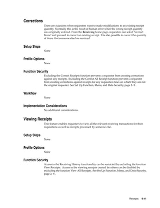 Corrections
              There are occasions when requesters want to make modifications to an existing receipt
              quantity. Normally this is the result of human error when the wrong receipt quantity
              was originally entered. From the Receiving home page, requesters can select "Correct
              Items" and proceed to correct an existing receipt. It is also possible to correct the quantity
              of items that someone else has received.


Setup Steps
              None


Profile Options
              None


Function Security
              Excluding the Correct Receipts function prevents a requester from creating corrections
              against any receipts. Excluding the Correct All Receipt function prevents a requester
              from creating corrections against receipts for any requisition lines on which they are not
              the original requester. See Set Up Function, Menu, and Data Security, page 2- 8 .


Workflow
              None


Implementation Considerations
              No additional considerations.


Viewing Receipts
              This feature enables requesters to view all the relevant receiving transactions for their
              requisitions as well as receipts processed by someone else.


Setup Steps
              None


Profile Options
              None


Function Security
              Access to the Receiving History functionality can be restricted by excluding the function
              View Receipts. Access to the viewing receipts created by others can be disabled by
              excluding the function View All Receipts. See Set Up Function, Menu, and Data Security,
              page 2- 8 .




                                                                                            Receipts   6-11
 