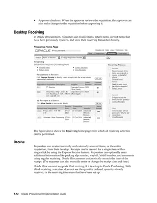 •   Approver checkout. When the approver reviews the requisition, the approver can
                      also make changes to the requisition before approving it.


Desktop Receiving
                  In Oracle iProcurement, requesters can receive items, return items, correct items that
                  have been previously received, and view their receiving transaction history.

                  Receiving Home Page




                  The figure above shows the Receiving home page from which all receiving activities
                  can be performed.


Receive
                  Requesters can receive internally and externally sourced items, or the entire
                  requisition, from their desktop. Receipts can be created for a single item with a
                  single click by using the Express Receive feature. Requesters can optionally enter
                  additional information like packing slip number, waybill/airbill number, and comments
                  using regular receiving. Oracle iProcurement automatically records the time of the
                  receipt. (The requester can also manually enter or change the receipt date and time.)
                  Oracle iProcurement supports blind receiving, if it is set up in Oracle Purchasing. With
                  blind receiving, a receiver does not see the quantity ordered, quantity already
                  received, or the receiving tolerances that have been set up.




1-12   Oracle iProcurement Implementation Guide
 