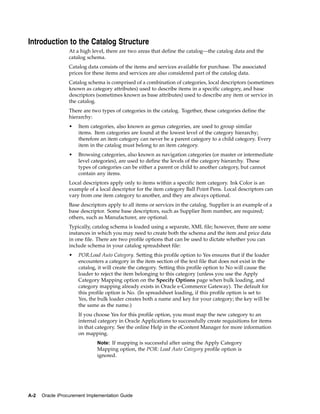 Introduction to the Catalog Structure
                  At a high level, there are two areas that define the catalog—the catalog data and the
                  catalog schema.
                  Catalog data consists of the items and services available for purchase. The associated
                  prices for these items and services are also considered part of the catalog data.
                  Catalog schema is comprised of a combination of categories, local descriptors (sometimes
                  known as category attributes) used to describe items in a specific category, and base
                  descriptors (sometimes known as base attributes) used to describe any item or service in
                  the catalog.
                  There are two types of categories in the catalog. Together, these categories define the
                  hierarchy:
                  •   Item categories, also known as genus categories, are used to group similar
                      items. Item categories are found at the lowest level of the category hierarchy;
                      therefore an item category can never be a parent category to a child category. Every
                      item in the catalog must belong to an item category.
                  •   Browsing categories, also known as navigation categories (or master or intermediate
                      level categories), are used to define the levels of the category hierarchy. These
                      types of categories can be either a parent or child to another category, but cannot
                      contain any items.
                  Local descriptors apply only to items within a specific item category. Ink Color is an
                  example of a local descriptor for the item category Ball Point Pens. Local descriptors can
                  vary from one item category to another, and they are always optional.
                  Base descriptors apply to all items or services in the catalog. Supplier is an example of a
                  base descriptor. Some base descriptors, such as Supplier Item number, are required;
                  others, such as Manufacturer, are optional.
                  Typically, catalog schema is loaded using a separate, XML file; however, there are some
                  instances in which you may need to create both the schema and the item and price data
                  in one file. There are two profile options that can be used to dictate whether you can
                  include schema in your catalog spreadsheet file:
                  •   POR:Load Auto Category. Setting this profile option to Yes ensures that if the loader
                      encounters a category in the item section of the text file that does not exist in the
                      catalog, it will create the category. Setting this profile option to No will cause the
                      loader to reject the item belonging to this category (unless you use the Apply
                      Category Mapping option on the Specify Options page when bulk loading, and
                      category mapping already exists in Oracle e-Commerce Gateway). The default for
                      this profile option is No. (In spreadsheet loading, if this profile option is set to
                      Yes, the bulk loader creates both a name and key for your category; the key will be
                      the same as the name.)
                      If you choose Yes for this profile option, you must map the new category to an
                      internal category in Oracle Applications to successfully create requisitions for items
                      in that category. See the online Help in the eContent Manager for more information
                      on mapping.
                              Note: If mapping is successful after using the Apply Category
                              Mapping option, the POR: Load Auto Category profile option is
                              ignored.




A-2   Oracle iProcurement Implementation Guide
 