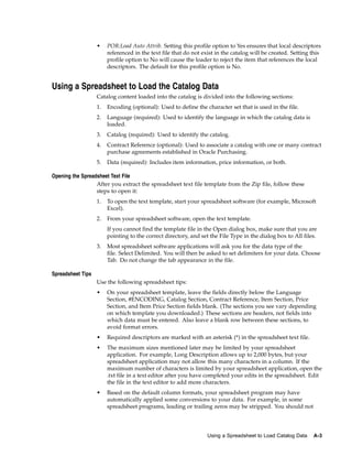 •    POR:Load Auto Attrib. Setting this profile option to Yes ensures that local descriptors
                        referenced in the text file that do not exist in the catalog will be created. Setting this
                        profile option to No will cause the loader to reject the item that references the local
                        descriptors. The default for this profile option is No.


Using a Spreadsheet to Load the Catalog Data
                   Catalog content loaded into the catalog is divided into the following sections:
                   1.   Encoding (optional): Used to define the character set that is used in the file.
                   2.   Language (required): Used to identify the language in which the catalog data is
                        loaded.
                   3.   Catalog (required): Used to identify the catalog.
                   4.   Contract Reference (optional): Used to associate a catalog with one or many contract
                        purchase agreements established in Oracle Purchasing.
                   5.   Data (required): Includes item information, price information, or both.

Opening the Spreadsheet Text File
                  After you extract the spreadsheet text file template from the Zip file, follow these
                  steps to open it:
                   1.   To open the text template, start your spreadsheet software (for example, Microsoft
                        Excel).
                   2.   From your spreadsheet software, open the text template.
                        If you cannot find the template file in the Open dialog box, make sure that you are
                        pointing to the correct directory, and set the File Type in the dialog box to All files.
                   3.   Most spreadsheet software applications will ask you for the data type of the
                        file. Select Delimited. You will then be asked to set delimiters for your data. Choose
                        Tab. Do not change the tab appearance in the file.

Spreadsheet Tips
                   Use the following spreadsheet tips:
                   •    On your spreadsheet template, leave the fields directly below the Language
                        Section, #ENCODING, Catalog Section, Contract Reference, Item Section, Price
                        Section, and Item Price Section fields blank. (The sections you see vary depending
                        on which template you downloaded.) These sections are headers, not fields into
                        which data must be entered. Also leave a blank row between these sections, to
                        avoid format errors.
                   •    Required descriptors are marked with an asterisk (*) in the spreadsheet text file.
                   •    The maximum sizes mentioned later may be limited by your spreadsheet
                        application. For example, Long Description allows up to 2,000 bytes, but your
                        spreadsheet application may not allow this many characters in a column. If the
                        maximum number of characters is limited by your spreadsheet application, open the
                        .txt file in a text editor after you have completed your edits in the spreadsheet. Edit
                        the file in the text editor to add more characters.
                   •    Based on the default column formats, your spreadsheet program may have
                        automatically applied some conversions to your data. For example, in some
                        spreadsheet programs, leading or trailing zeros may be stripped. You should not




                                                                  Using a Spreadsheet to Load Catalog Data    A-3
 