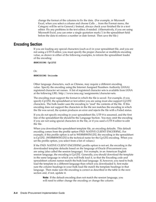 change the format of the columns to fix the data. (For example, in Microsoft
                        Excel, when you select a column and choose Cells ... from the Format menu, the
                        Category will be set to General.) Instead, always check your finished file in a text
                        editor. Fix any problems in the text editor, if needed. (Alternatively, if you are using
                        Microsoft Excel, you can enter a single quotation mark (’) in the spreadsheet field
                        before the data to enforce a number or date format. Then save the file.)


Encoding Section
                  If you are loading any special characters (such as é) in your spreadsheet file, and you are
                  not using a UTF-8 editor, you must specify the proper character or multibyte encoding
                  value, as shown in either of the following examples, to inform the spreadsheet loader
                  of the encoding:
                  #ENCODING Cp1252


                  Or:
                  #ENCODING Unicode


                  Other language characters, such as Chinese, may require a different encoding
                  value. Specify the encoding using the Internet Assigned Numbers Authority (IANA)
                  registered character set names. A list of registered character sets is available from IANA
                  at the following URL: http://www.iana.org/assignments/character-sets.
                  The encoding must support the format in which the file is saved. For example, if you
                  specify Cp1252, the spreadsheet or text editor you are using must also support Cp1252
                  characters. The bulk loader uses the encoding to "read" the contents of the file. If this
                  encoding does not support the characters in the file nor matches the encoding in which
                  the file was saved, the system produces an error and rejects the file with a Failed status.
                  If you do not specify encoding in your spreadsheet file, UTF-8 is assumed, and the first
                  line of the spreadsheet file should be the Language Section. You may omit the encoding
                  if you are not using special characters in the file, or if you used a UTF-8 editor to edit
                  the file.
                  When you download the spreadsheet template file, an encoding defaults. This default
                  encoding comes from the profile option FND: NATIVE CLIENT ENCODING. For
                  example, if this profile option is set to WE8MSWIN1252, the encoding in the spreadsheet
                  is Cp1252. (WE8MSWIN1252 is the technical name for the Cp1252 encoding. When you
                  set the profile option, you select from a list of values.)
                  If the FND: NATIVE CLIENT ENCODING profile option is not set, the encoding in the
                  downloaded template defaults based on the language of Oracle iProcurement you
                  are using (also called the session language). For example, in an American English
                  session language, the encoding is Cp1252. Generally, you should download the template
                  in the same language in which you will bulk load it, so that the Encoding code and
                  spreadsheet column names match the bulk load language. If, however, you need to bulk
                  load the template in a different language than which you downloaded it, first make
                  sure the column headings in your bulk load file match the template headings in that
                  language. Then make sure the encoding is correct as described in the table in the next
                  section and, if not, update it.
                            Note: If the default encoding does not match the session language, you
                            will need to either change the encoding or change the column



A-4   Oracle iProcurement Implementation Guide
 