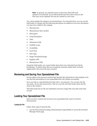 Note: In general, you should extract an item first, then bulk load
                            updates to it if desired. If you bulk load the item first, then extract it, the
                            item may not be updated, but may be created as a new item.


                   You cannot update the category of extracted items. For extracted items, you can use the
                   bulk loader to change only the following descriptors (in addition to any new descriptors
                   you may have added to the catalog):
                   •    Manufacturer
                   •    Manufacturer Item number
                   •    Description
                   •    Long Description
                   •    Alias
                   •    Attachment URL
                   •    UNSPSC Code
                   •    Availability
                   •    Lead Time
                   •    Item Type
                   •    Image Thumbnail Image
                   •    Supplier URL
                   •    Manufacturer URL
                   Using the bulk loader, you cannot delete items that were extracted from Oracle
                   Purchasing. To delete items that are considered extracted, delete them in Oracle
                   Applications, then rerun the item extractor.


Reviewing and Saving Your Spreadsheet File
                   See the tables in the previous sections that describe the information in the template to be
                   sure that the information in your spreadsheet file will validate successfully.
                   Save your file as a tab-delimited text file with a .txt extension. You can give the file
                   any name. (If you did not provide a Title for your file, the bulk loader stores the file
                   name in the system.)
                   The bulk loader has no file size limitations; however, larger files may take some time
                   to load.


Loading Your Spreadsheet File
                   Once you have created and reviewed your spreadsheet file, load it to Oracle
                   iProcurement.

Loading the File
                   Follow these steps to load the file:
                   1.   Use the iProcurement Catalog Administration responsibility to access the eContent
                        Manager home page.




                                                                 Using a Spreadsheet to Load Catalog Data     A-29
 