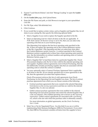 2.   Expand "Load Data & Schema" and click "Manage Loading" to open the Loader
                      Jobs page.
                 3.   On the Loader Jobs page, click Upload Items.
                 4.   Enter the File Name and path, or click Browse to navigate to your spreadsheet
                      (.txt) file.
                 5.   For File Type, select Tab-delimited text.
                 6.   Click Continue.
                 7.   If you would like to replace certain values, such as Supplier and Supplier Site, for all
                      items in your catalog file, then specify the following optional fields:
                      •   Select a Supplier if you wish to replace the Supplier specified in the file.
                      •   Select an Operating Unit for which all items in the file are applicable. If
                          POR: Bulk Load for All Business Groups is set to No, then you can select only
                          operating units that are in your business group.
                          This Operating Unit replaces the line-level operating units specified in the
                          file. It does not replace the operating unit in the Contract Reference section
                          of the file, if specified. (The operating unit that you select here does affect
                          the Contract Reference section, however. A contract specified in the Contract
                          Reference section is applied only to those lines whose operating units match its
                          own. See the information on contract numbers and operating units in Contract
                          Reference Section, page A- 7 .
                      •   Select a Supplier Site* to load these items for a particular Supplier Site. Oracle
                          iProcurement displays only the list of sites valid for the selected operating unit
                          and supplier. If global contract agreements exist in Oracle Purchasing, then the
                          list additionally includes purchasing supplier sites that are associated with the
                          operating units in which the contract is enabled.
                      •   You may optionally select a Contract Purchase Agreement* that is applicable
                          to all items in the file. (If you already specified one or more agreements in the
                          file, then the agreement you select here replaces those.)
                          Oracle iProcurement retrieves this list of valid agreements from Oracle
                          Purchasing, for the Operating Unit and Supplier you chose. The list of contract
                          purchase agreements from which you can choose consists of the following:
                          •   Contract purchase agreements that were created in the selected Operating
                              Unit (known as the owning organization) and that are valid for the selected
                              Supplier Site, if a site was selected.
                          •   Global contract purchase agreements that were enabled in the selected
                              Operating Unit and whose purchase sites match the selected Supplier Site, if
                              a site was selected. (The enabled operating unit is known as the requesting
                              organization. Global contract agreements are associated with a purchasing
                              site, which is the site with which the purchase order is ultimately created.)
                              For more information on global agreements, see the Oracle Purchasing
                              User’s Guide.
                      •   Select Yes or No for Negotiated Prices. Use this field if you are or will be
                          implementing Daily Business Intelligence (DBI) for Procurement. If you select
                          Yes, then DBI for Procurement considers all items from this supplier to have




A-30   Oracle iProcurement Implementation Guide
 