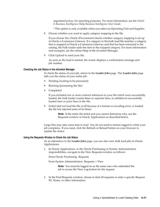 negotiated prices, for reporting purposes. For more information, see the Oracle
                          E-Business Intelligence Daily Business Intelligence User Guide.
                          * This option is only available when you select an Operating Unit and Supplier.
                 8.   Choose whether you want to apply category mapping to the file.
                      If you choose Yes, Oracle iProcurement checks whether category mapping is set up
                      in Oracle e-Commerce Gateway. If a category in the bulk load file matches a category
                      that is mapped in Oracle e-Commerce Gateway and that has been extracted to the
                      catalog, the bulk loader adds the item to the mapped category. For more information
                      and examples, see the online Help in the eContent Manager.
                 9.   Click Upload to send your file.
                      As soon as the load is started, the screen displays a confirmation message and
                      job number.

Checking the Job Status in the eContent Manager
                  To check the status of your job, return to the Loader Jobs page. The Loader Jobs page
                  tells you the status of your entire job:
                 •    Pending (waiting to be processed)
                 •    Running (processing the file)
                 •    Completed
                      If you included one or more contract references in your file which were successfully
                      loaded, the bulk loader counts these as separate lines, in addition to successfully
                      loaded item or price lines in the file.
                 •    Failed (did not load the file at all because of a format or encoding error, or loaded
                      the file but rejected some of its lines)
                              Note: If the entire file failed and you cannot determine why, use the
                              Requests window in Oracle Applications as described below.


                 Large files may take some time to load. You do not need to remain logged in while your
                 job completes. If you need, click the Refresh or Reload button on your browser to
                 update the status.

Using the Requests Window to Check the Job Status
                  As an alternative to the Loader Jobs page, you can also view bulk load jobs in Oracle
                  Applications:
                 1.   In Oracle Applications, in the Oracle Purchasing or System Administration
                      responsibilities, navigate to the View Requests window as follows:
                      From Oracle Purchasing: Requests
                      From System Administration: Requests > View
                              Note: You must be logged on as the same user who submitted the
                              job to access the View Log button for the request.


                 2.   In the Find Requests window, choose to find all requests or enter a specific Request
                      ID, Name, or other information.




                                                             Using a Spreadsheet to Load Catalog Data    A-31
 