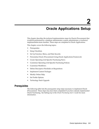 2
                                      Oracle Applications Setup

            This chapter describes the technical implementation steps for Oracle iProcurement that
            would be performed by a database administrator, system administrator, or technical
            implementation team member. These steps are completed in Oracle Applications.
            This chapter covers the following topics:
            •   Prerequisites
            •   Setup Checklists
            •   Set Up Function, Menu, and Data Security
            •   Personalize Oracle iProcurement Using Oracle Applications Framework
            •   Create Operating Unit-Specific Purchasing News
            •   Customize Operating Unit-Specific Purchasing Policies
            •   Customize Workflows
            •   Define Descriptive Flexfields on Requisitions
            •   Implement Custom Packages
            •   Modify Online Help
            •   Set Profile Options
            •   Technology Stack Upgrade


Prerequisites
            The following table lists the prerequisite setup steps necessary to implement Oracle
            iProcurement. These steps may have been completed if you have already implemented
            Oracle Purchasing. See Setting Up in the Oracle Purchasing User’s Guide for more
            information.




                                                                        Oracle Applications Setup   2-1
 