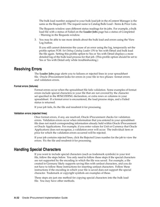 The bulk load number assigned to your bulk load job in the eContent Manager is the
                       same as the Request ID. The request name is Catalog Bulk Load - Items & Price Lists.
                       The Requests window uses different status readings for its jobs. For example, a bulk
                       load file with a status of Failed on the Loader Jobs page has a status of Completed
                       - Warning in the Requests window.
                  3.   You may be able to see more details about the bulk load and errors using the View
                       Log button.
                       If you still cannot determine the cause of an error using the log, temporarily set the
                       profile option POR: Set Debug Catalog Loader ON to Yes with Detail and bulk load
                       the file again. Setting this profile option to Yes or Yes with Detail displays a more
                       detailed log of the bulk load process for that job. (This profile option should be set to
                       Yes or Yes with Detail only while troubleshooting.)


Resolving Errors
                  The Loader Jobs page alerts you to failures or rejected lines in your spreadsheet
                  file. Oracle iProcurement looks for errors in your file in two phases: format errors
                  and validation errors.

Format errors (failures)
                     Format errors occur when the spreadsheet file fails validation. Some examples of format
                     errors include special characters in your file that are not covered by the character
                     set specified in the #ENCODING declaration, or extra rows or columns in your
                     spreadsheet. If a format error is encountered, the load process stops, and a Failed
                     status is returned.
                  If your job fails, fix the file and resubmit it for processing.

Validation errors (rejected lines)
                     Once format errors, if any, are resolved, Oracle iProcurement checks for validation
                     errors. Validation errors occur when information that you entered in your spreadsheet
                     file does not match corresponding information already held within Oracle iProcurement
                     or Oracle Applications. For example, if you enter values for Unit or Currency that Oracle
                     Applications does not recognize, a validation error will occur. The individual item or
                     price for which the validation errors occurred will be rejected.
                  If your job contains rejected lines, click the Rejected Lines number for the job to view the
                  errors. Fix the file and resubmit it for processing.


Handling Special Characters
                  If you want to include special characters (such as trademark symbols) in your text
                  file, follow the steps below. You only need to follow these steps if the special characters
                  are not supported by the encoding in which the file was saved. For example, a file
                  created in Germany likely supports saving files with umlaut characters, and you do
                  not have to follow these instructions for inserting umlaut characters. Follow these
                  instructions if the encoding in which your file is saved does not support the special
                  character. Trademark or copyright symbols are examples of these.
                  These steps are just one method for copying special characters into the bulk load
                  file. You may have other methods.




A-32   Oracle iProcurement Implementation Guide
 