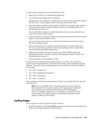 To insert special characters in your spreadsheet text file:
          1.   Open your text file in your spreadsheet application.
          2.   Access the Character Map utility in Windows.
               Depending on your computer’s configuration, you may be able to find this utility in
               the Start menu: choose Program, then Accessories, then System Tools.
          3.   Select the proper encoding for the contents of the file. For example, if the contents
               of the file are in German, select the Windows Western encoding (Cp1252). See
               Encoding Section, page A- 4 .
               You may find the encoding in a Subset drop-down menu or in an advanced view
               area of the Character Map window.
          4.   In the Characters to Copy field, double-click the special character from the characters
               display in the Character Map window.
               You may need to select a font such as Times New Roman from the Font menu in
               the Character Map window.
          5.   Copy and paste the text or character from the Characters to Copy field to your
               file. (You can use the Copy button in the Character Map window and the Paste
               command in the spreadsheet application.)
          6.   Make sure the proper encoding is entered in the #ENCODING field in the
               spreadsheet text file, as usual, according to the language contents of the file. See
               Encoding Section, page A- 4 .
          7.   Save and upload your spreadsheet .txt file.
          An alternative to using the Character Map utility is to use the "Alt" number key
          sequence for the special character. (Hold down the Alt key while entering the number
          sequence. You must use the number keypad on your keyboard to enter the numbers.)
          For example:
          •    Alt + 0153—Trademark ™
          •    Alt + 0174—Registered trademark ®
          •    Alt + 0169—Copyright ©
          •    Alt + 0196—A umlaut Â
          These numbers are the decimal equivalents of a letter. For example, 065 is the decimal
          equivalent of A.
                   Note: Do not use HTML code or character sequences, or Java scripts, in
                   the bulk load file. For security reasons, Oracle Applications Framework
                   (the technology upon which Oracle iProcurement is built) ignores
                   these. For example, <B>Buy Now</B> displays as <B>Buy Now</B>
                   in the catalog. The sequence &copy; (instead of the copyright symbol)
                   displays as &copy; in the catalog.


Loading Images
          You can specify or load two kinds of images for items:
          •    Images that display on the Item Details page when requesters view the details of an
               item. (Use the Image field in the bulk load file.)




                                                       Using a Spreadsheet to Load Catalog Data   A-33
 