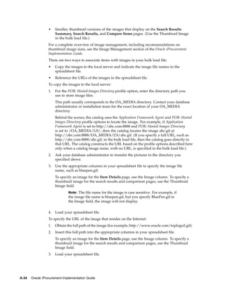 •    Smaller, thumbnail versions of the images that display on the Search Results
                      Summary, Search Results, and Compare Items pages. (Use the Thumbnail Image
                      in the bulk load file.)
                 For a complete overview of image management, including recommendations on
                 thumbnail image sizes, see the Image Management section of the Oracle iProcurement
                 Implementation Guide.
                 There are two ways to associate items with images in your bulk load file:
                 •    Copy the images to the local server and indicate the image file names in the
                      spreadsheet file.
                 •    Reference the URLs of the images in the spreadsheet file.
                 To copy the images to the local server:
                 1.   For the POR: Hosted Images Directory profile option, enter the directory path you
                      use to store image files.
                      This path usually corresponds to the OA_MEDIA directory. Contact your database
                      administrator or installation team for the exact location of your OA_MEDIA
                      directory.
                      Behind the scenes, the catalog uses the Application Framework Agent and POR: Hosted
                      Images Directory profile options to locate the image. For example, if Application
                      Framework Agent is set to http://abc.com:8888 and POR: Hosted Images Directory
                      is set to /OA_MEDIA/US/, then the catalog locates the image abc.gif at
                      http://abc.com:8888/OA_MEDIA/US/abc.gif. (If you specify a full URL, such as
                      http://abc.com:8888/abc.gif, in the bulk load file, then the catalog goes directly to
                      that URL. The catalog constructs the URL based on the profile options described here
                      only when a catalog image name, with no URL, is specified in the bulk load file.)
                 2.   Ask your database administrator to transfer the pictures to the directory you
                      specified above.
                 3.   Use the appropriate columns in your spreadsheet file to specify the image file
                      name, such as bluepen.gif.
                      To specify an image for the Item Details page, use the Image column. To specify a
                      thumbnail image for the search results and comparison pages, use the Thumbnail
                      Image field.
                              Note: The file name for the image is case sensitive. For example, if
                              the image file name is bluepen.gif, but you specify BluePen.gif in
                              the Image field, the image will not display.


                 4.   Load your spreadsheet file.
                 To specify the URL of the image that resides on the Internet:
                 1.   Obtain the full path of the image (for example, http://www.oracle.com/toplogo2.gif).
                 2.   Insert this full path into the appropriate columns in your spreadsheet file.
                      To specify an image for the Item Details page, use the Image column. To specify a
                      thumbnail image for the search results and comparison pages, use the Thumbnail
                      Image field.
                 3.   Load your spreadsheet file.




A-34   Oracle iProcurement Implementation Guide
 