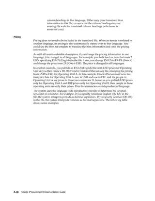 column headings in that language. Either copy your translated item
                                 information to this file, or overwrite the column headings in your
                                 existing file with the translated column headings (whichever is
                                 easier for you).


Pricing
                    Pricing does not need to be included in the translated file. When an item is translated to
                    another language, its pricing is also automatically copied over to that language. You
                    could use the Item.txt template to translate the item information and omit the pricing
                    information.
                    As with all non-translatable descriptors, if you change the pricing information in one
                    language, it is changed in all languages. For example, you bulk load an item that costs 2
                    USD, specifying EN-US (English) in the file. Later, you change EN-US to FR-FR (French)
                    and change the price from 2 USD to 4 USD. The price is changed in all languages.
                    In another example, you publish an EN-US (English) file with USD prices for Operating
                    Unit A; you then create a FR-FR (French) version of that catalog file, changing the pricing
                    from USD to FRF, for Operating Unit A. In this example, Oracle iProcurement now has
                    two price lists for Operating Unit A, one in USD and one in FRF, and the people in
                    Operating Unit A see prices in those two currencies. If, however, you publish USD prices
                    only for Operating Unit A and FRF prices only for Operating Unit B, then people in those
                    operating units see only their prices. Price list currencies are independent of language.
                    The system uses the language code specified in your file to determine the decimal
                    separator in a number. For example, if you specify American English (EN-US) in the
                    file, the system interprets periods as decimal separators. If you specify German (DE-DE)
                    in the file, the system interprets commas as decimal separators. The following table
                    shows some examples:




A-36      Oracle iProcurement Implementation Guide
 