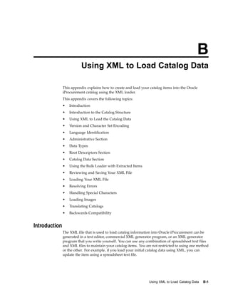 B
                          Using XML to Load Catalog Data

               This appendix explains how to create and load your catalog items into the Oracle
               iProcurement catalog using the XML loader.
               This appendix covers the following topics:
               •   Introduction
               •   Introduction to the Catalog Structure
               •   Using XML to Load the Catalog Data
               •   Version and Character Set Encoding
               •   Language Identification
               •   Administrative Section
               •   Data Types
               •   Root Descriptors Section
               •   Catalog Data Section
               •   Using the Bulk Loader with Extracted Items
               •   Reviewing and Saving Your XML File
               •   Loading Your XML File
               •   Resolving Errors
               •   Handling Special Characters
               •   Loading Images
               •   Translating Catalogs
               •   Backwards Compatibility


Introduction
               The XML file that is used to load catalog information into Oracle iProcurement can be
               generated in a text editor, commercial XML generator program, or an XML generator
               program that you write yourself. You can use any combination of spreadsheet text files
               and XML files to maintain your catalog items. You are not restricted to using one method
               or the other. For example, if you load your initial catalog data using XML, you can
               update the item using a spreadsheet text file.




                                                                   Using XML to Load Catalog Data   B-1
 