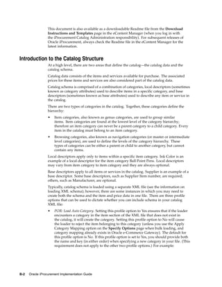 This document is also available as a downloadable Readme file from the Download
                  Instructions and Templates page in the eContent Manager (when you log in with
                  the iProcurement Catalog Administration responsibility). For subsequent releases of
                  Oracle iProcurement, always check the Readme file in the eContent Manager for the
                  latest information.


Introduction to the Catalog Structure
                  At a high level, there are two areas that define the catalog—the catalog data and the
                  catalog schema.
                  Catalog data consists of the items and services available for purchase. The associated
                  prices for these items and services are also considered part of the catalog data.
                  Catalog schema is comprised of a combination of categories, local descriptors (sometimes
                  known as category attributes) used to describe items in a specific category, and base
                  descriptors (sometimes known as base attributes) used to describe any item or service in
                  the catalog.
                  There are two types of categories in the catalog. Together, these categories define the
                  hierarchy:
                  •   Item categories, also known as genus categories, are used to group similar
                      items. Item categories are found at the lowest level of the category hierarchy;
                      therefore an item category can never be a parent category to a child category. Every
                      item in the catalog must belong to an item category.
                  •   Browsing categories, also known as navigation categories (or master or intermediate
                      level categories), are used to define the levels of the category hierarchy. These
                      types of categories can be either a parent or child to another category, but cannot
                      contain any items.
                  Local descriptors apply only to items within a specific item category. Ink Color is an
                  example of a local descriptor for the item category Ball Point Pens. Local descriptors
                  may vary from item category to item category and they are always optional.
                  Base descriptors apply to all items or services in the catalog. Supplier is an example of a
                  base descriptor. Some base descriptors, such as Supplier Item number, are required;
                  others, such as Manufacturer, are optional.
                  Typically, catalog schema is loaded using a separate XML file (see the information on
                  loading XML schema); however, there are some instances in which you may need to
                  create both the schema and the item and price data in one file. There are three profile
                  options that can be used to dictate whether you can include schema in your catalog
                  XML file:
                  •   POR: Load Auto Category. Setting this profile option to Yes ensures that if the loader
                      encounters a category in the item section of the XML file that does not exist in
                      the catalog, it will create the category. Setting this profile option to No will cause
                      the loader to reject the item belonging to this category (unless you use the Apply
                      Category Mapping option on the Specify Options page when bulk loading, and
                      category mapping already exists in Oracle e-Commerce Gateway). The default for
                      this profile option is No. If this profile option is set to Yes, you should provide both
                      the name and key (in either order) when specifying a new category in your file. (This
                      requirement does not apply to the other two profile options.) For example:




B-2   Oracle iProcurement Implementation Guide
 