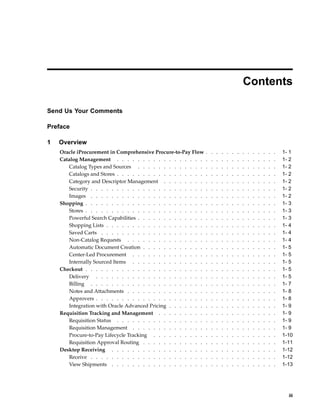 Contents

Send Us Your Comments

Preface

1   Overview
    Oracle iProcurement in Comprehensive Procure-to-Pay Flow     .   .   .   .   .   .   .   .   .   .   .   .   .   .   1- 1
    Catalog Management . . . . . . . . . . . . . . . . .         .   .   .   .   .   .   .   .   .   .   .   .   .   .   1- 2
       Catalog Types and Sources . . . . . . . . . . . . .       .   .   .   .   .   .   .   .   .   .   .   .   .   .   1- 2
       Catalogs and Stores . . . . . . . . . . . . . . . . .     .   .   .   .   .   .   .   .   .   .   .   .   .   .   1- 2
       Category and Descriptor Management . . . . . . . .        .   .   .   .   .   .   .   .   .   .   .   .   .   .   1- 2
       Security . . . . . . . . . . . . . . . . . . . . . .      .   .   .   .   .   .   .   .   .   .   .   .   .   .   1- 2
       Images . . . . . . . . . . . . . . . . . . . . . .        .   .   .   .   .   .   .   .   .   .   .   .   .   .   1- 2
    Shopping . . . . . . . . . . . . . . . . . . . . . . .       .   .   .   .   .   .   .   .   .   .   .   .   .   .   1- 3
       Stores . . . . . . . . . . . . . . . . . . . . . . .      .   .   .   .   .   .   .   .   .   .   .   .   .   .   1- 3
       Powerful Search Capabilities . . . . . . . . . . . . .    .   .   .   .   .   .   .   .   .   .   .   .   .   .   1- 3
       Shopping Lists . . . . . . . . . . . . . . . . . . .      .   .   .   .   .   .   .   .   .   .   .   .   .   .   1- 4
       Saved Carts . . . . . . . . . . . . . . . . . . . .       .   .   .   .   .   .   .   .   .   .   .   .   .   .   1- 4
       Non-Catalog Requests . . . . . . . . . . . . . . .        .   .   .   .   .   .   .   .   .   .   .   .   .   .   1- 4
       Automatic Document Creation . . . . . . . . . . . .       .   .   .   .   .   .   .   .   .   .   .   .   .   .   1- 5
       Center-Led Procurement . . . . . . . . . . . . . .        .   .   .   .   .   .   .   .   .   .   .   .   .   .   1- 5
        Internally Sourced Items . . . . . . . . . . . . . .     .   .   .   .   .   .   .   .   .   .   .   .   .   .   1- 5
    Checkout . . . . . . . . . . . . . . . . . . . . . . .       .   .   .   .   .   .   .   .   .   .   .   .   .   .   1- 5
        Delivery . . . . . . . . . . . . . . . . . . . . .       .   .   .   .   .   .   .   .   .   .   .   .   .   .   1- 5
        Billing . . . . . . . . . . . . . . . . . . . . . .      .   .   .   .   .   .   .   .   .   .   .   .   .   .   1- 7
        Notes and Attachments . . . . . . . . . . . . . . .      .   .   .   .   .   .   .   .   .   .   .   .   .   .   1- 8
        Approvers . . . . . . . . . . . . . . . . . . . . .      .   .   .   .   .   .   .   .   .   .   .   .   .   .   1- 8
        Integration with Oracle Advanced Pricing . . . . . . .   .   .   .   .   .   .   .   .   .   .   .   .   .   .   1- 9
    Requisition Tracking and Management . . . . . . . . .        .   .   .   .   .   .   .   .   .   .   .   .   .   .   1- 9
        Requisition Status . . . . . . . . . . . . . . . . .     .   .   .   .   .   .   .   .   .   .   .   .   .   .   1- 9
        Requisition Management . . . . . . . . . . . . . .       .   .   .   .   .   .   .   .   .   .   .   .   .   .   1- 9
        Procure-to-Pay Lifecycle Tracking . . . . . . . . . .    .   .   .   .   .   .   .   .   .   .   .   .   .   .   1-10
        Requisition Approval Routing . . . . . . . . . . . .     .   .   .   .   .   .   .   .   .   .   .   .   .   .   1-11
    Desktop Receiving . . . . . . . . . . . . . . . . . .        .   .   .   .   .   .   .   .   .   .   .   .   .   .   1-12
        Receive . . . . . . . . . . . . . . . . . . . . . .      .   .   .   .   .   .   .   .   .   .   .   .   .   .   1-12
        View Shipments . . . . . . . . . . . . . . . . . .       .   .   .   .   .   .   .   .   .   .   .   .   .   .   1-13




                                                                                                                           iii
 