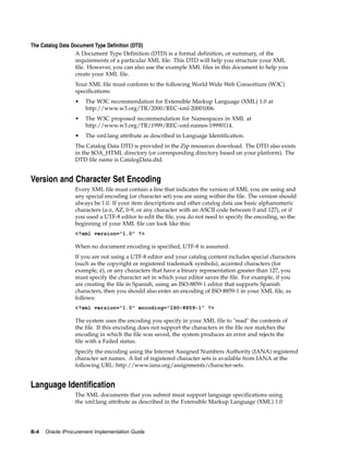 The Catalog Data Document Type Definition (DTD)
                  A Document Type Definition (DTD) is a formal definition, or summary, of the
                  requirements of a particular XML file. This DTD will help you structure your XML
                  file. However, you can also use the example XML files in this document to help you
                  create your XML file.
                  Your XML file must conform to the following World Wide Web Consortium (W3C)
                  specifications:
                  •   The W3C recommendation for Extensible Markup Language (XML) 1.0 at
                      http://www.w3.org/TR/2000/REC-xml-20001006.
                  •   The W3C proposed recommendation for Namespaces in XML at
                      http://www.w3.org/TR/1999/REC-xml-names-19990114.
                  •   The xml:lang attribute as described in Language Identification.
                  The Catalog Data DTD is provided in the Zip resources download. The DTD also exists
                  in the $OA_HTML directory (or corresponding directory based on your platform). The
                  DTD file name is CatalogData.dtd.


Version and Character Set Encoding
                  Every XML file must contain a line that indicates the version of XML you are using and
                  any special encoding (or character set) you are using within the file. The version should
                  always be 1.0. If your item descriptions and other catalog data use basic alphanumeric
                  characters (a-z, AZ, 0-9, or any character with an ASCII code between 0 and 127), or if
                  you used a UTF-8 editor to edit the file, you do not need to specify the encoding, so the
                  beginning of your XML file can look like this:
                  <?xml version="1.0" ?>

                  When no document encoding is specified, UTF-8 is assumed.
                  If you are not using a UTF-8 editor and your catalog content includes special characters
                  (such as the copyright or registered trademark symbols), accented characters (for
                  example, é), or any characters that have a binary representation greater than 127, you
                  must specify the character set in which your editor saves the file. For example, if you
                  are creating the file in Spanish, using an ISO-8859-1 editor that supports Spanish
                  characters, then you should also enter an encoding of ISO-8859-1 in your XML file, as
                  follows:
                  <?xml version="1.0" encoding="ISO-8859-1" ?>

                  The system uses the encoding you specify in your XML file to "read" the contents of
                  the file. If this encoding does not support the characters in the file nor matches the
                  encoding in which the file was saved, the system produces an error and rejects the
                  file with a Failed status.
                  Specify the encoding using the Internet Assigned Numbers Authority (IANA) registered
                  character set names. A list of registered character sets is available from IANA at the
                  following URL: http://www.iana.org/assignments/character-sets.


Language Identification
                  The XML documents that you submit must support language specifications using
                  the xml:lang attribute as described in the Extensible Markup Language (XML) 1.0




B-4   Oracle iProcurement Implementation Guide
 