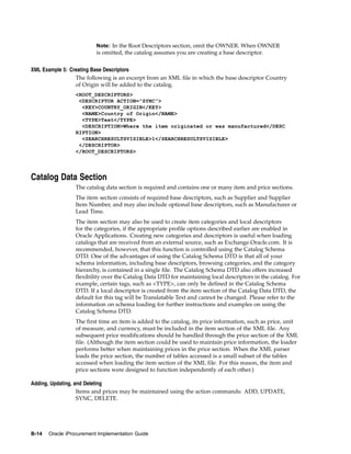 Note: In the Root Descriptors section, omit the OWNER. When OWNER
                          is omitted, the catalog assumes you are creating a base descriptor.


XML Example 5: Creating Base Descriptors
                 The following is an excerpt from an XML file in which the base descriptor Country
                 of Origin will be added to the catalog.
                 <ROOT_DESCRIPTORS>
                  <DESCRIPTOR ACTION="SYNC">
                   <KEY>COUNTRY_ORIGIN</KEY>
                   <NAME>Country of Origin</NAME>
                   <TYPE>Text</TYPE>
                   <DESCRIPTION>Where the item originated or was manufactured</DESC
                 RIPTION>
                   <SEARCHRESULTSVISIBLE>1</SEARCHRESULTSVISIBLE>
                  </DESCRIPTOR>
                 </ROOT_DESCRIPTORS>




Catalog Data Section
                 The catalog data section is required and contains one or many item and price sections.
                 The item section consists of required base descriptors, such as Supplier and Supplier
                 Item Number, and may also include optional base descriptors, such as Manufacturer or
                 Lead Time.
                 The item section may also be used to create item categories and local descriptors
                 for the categories, if the appropriate profile options described earlier are enabled in
                 Oracle Applications. Creating new categories and descriptors is useful when loading
                 catalogs that are received from an external source, such as Exchange.Oracle.com. It is
                 recommended, however, that this function is controlled using the Catalog Schema
                 DTD. One of the advantages of using the Catalog Schema DTD is that all of your
                 schema information, including base descriptors, browsing categories, and the category
                 hierarchy, is contained in a single file. The Catalog Schema DTD also offers increased
                 flexibility over the Catalog Data DTD for maintaining local descriptors in the catalog. For
                 example, certain tags, such as <TYPE>, can only be defined in the Catalog Schema
                 DTD. If a local descriptor is created from the item section of the Catalog Data DTD, the
                 default for this tag will be Translatable Text and cannot be changed. Please refer to the
                 information on schema loading for further instructions and examples on using the
                 Catalog Schema DTD.
                 The first time an item is added to the catalog, its price information, such as price, unit
                 of measure, and currency, must be included in the item section of the XML file. Any
                 subsequent price modifications should be handled through the price section of the XML
                 file. (Although the item section could be used to maintain price information, the loader
                 performs better when maintaining prices in the price section. When the XML parser
                 loads the price section, the number of tables accessed is a small subset of the tables
                 accessed when loading the item section of the XML file. For this reason, the item and
                 price sections were designed to function independently of each other.)

Adding, Updating, and Deleting
                   Items and prices may be maintained using the action commands: ADD, UPDATE,
                   SYNC, DELETE.




B-14   Oracle iProcurement Implementation Guide
 