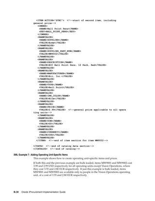 <ITEM ACTION="SYNC"> <!--start of second item, including
                 general price-->
                    <OWNER>
                     <NAME>Ball Point Pens</NAME>
                     <KEY>BALL_POINT_PENS</KEY>
                    </OWNER>
                    <NAMEVALUE>
                     <NAME>SUPPLIER</NAME>
                     <VALUE>Acme</VALUE>
                    </NAMEVALUE>
                    <NAMEVALUE>
                     <NAME>SUPPLIER_PART_NUM</NAME>
                     <VALUE>MW9002</VALUE>
                    </NAMEVALUE>
                    <NAMEVALUE>
                     <NAME>DESCRIPTION</NAME>
                     <VALUE>BIC Ball Point Pens, 12 Pack, Red</VALUE>
                    </NAMEVALUE>
                    <NAMEVALUE>
                     <NAME>MANUFACTURER</NAME>
                     <VALUE>Bic, Inc.</VALUE>
                    </NAMEVALUE>
                    <NAMEVALUE>
                     <NAME>TYPE</NAME>
                     <VALUE>Ball Point</VALUE>
                    </NAMEVALUE>
                    <NAMEVALUE>
                     <NAME>INK_COLOR</NAME>
                     <VALUE>Blue</VALUE>
                    </NAMEVALUE>
                    <NAMEVALUE>
                     <NAME>PRICE</NAME>
                     <VALUE>2.99</VALUE> <!--general price applicable to all opera
                 ting units-->
                    </NAMEVALUE>
                    <NAMEVALUE>
                     <NAME>UOM</NAME>
                     <VALUE>DZ</VALUE>
                    </NAMEVALUE>
                    <NAMEVALUE>
                     <NAME>CURRENCY</NAME>
                     <VALUE>USD</VALUE>
                    </NAMEVALUE>
                   </ITEM> <!--end of item section for item MW9002-->

                 </DATA> <!--end of catalog data section-->
                 </CATALOG> <!--end of catalog-->

XML Example 7: Adding Operating Unit-Specific Items
                 This example shows how to create operating unit-specific items and prices.
                 If both this and the previous example are bulk loaded, items MW9001 and MW9002 cost
                 3.99 and 2.99 USD respectively for all operating units except Vision Operations, where
                 they cost 3.70 and 2.80 EUR respectively. If just this example is bulk loaded, items
                 MW9001 and MW9002 are available only to people in the Vision Operations operating
                 unit, at a cost of 3.70 and 2.80 EUR respectively.




B-30   Oracle iProcurement Implementation Guide
 