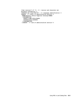 <?xml version="1.0" ?> <!-- version and character set
encoding information-->
<CATALOG xml:lang="EN-US"> <!--language identification-->
<ADMIN> <!--start of administrative section-->
 <NAME>General Office Supplies Catalog</NAME>
  <INFORMATION>
   <DATE>13-MAR-2003</DATE>
   <SOURCE>Acme</SOURCE>
  </INFORMATION>
 </ADMIN> <!--end of administrative section-->




                                        Using XML to Load Catalog Data   B-31
 