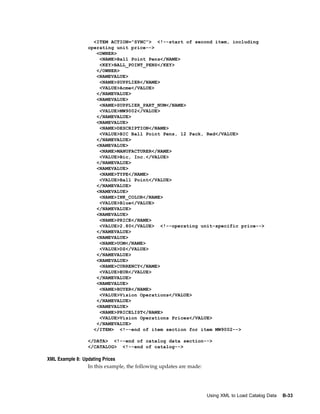 <ITEM ACTION="SYNC"> <!--start of second item, including
                 operating unit price-->
                    <OWNER>
                     <NAME>Ball Point Pens</NAME>
                     <KEY>BALL_POINT_PENS</KEY>
                    </OWNER>
                    <NAMEVALUE>
                     <NAME>SUPPLIER</NAME>
                     <VALUE>Acme</VALUE>
                    </NAMEVALUE>
                    <NAMEVALUE>
                     <NAME>SUPPLIER_PART_NUM</NAME>
                     <VALUE>MW9002</VALUE>
                    </NAMEVALUE>
                    <NAMEVALUE>
                     <NAME>DESCRIPTION</NAME>
                     <VALUE>BIC Ball Point Pens, 12 Pack, Red</VALUE>
                    </NAMEVALUE>
                    <NAMEVALUE>
                     <NAME>MANUFACTURER</NAME>
                     <VALUE>Bic, Inc.</VALUE>
                    </NAMEVALUE>
                    <NAMEVALUE>
                     <NAME>TYPE</NAME>
                     <VALUE>Ball Point</VALUE>
                    </NAMEVALUE>
                    <NAMEVALUE>
                     <NAME>INK_COLOR</NAME>
                     <VALUE>Blue</VALUE>
                    </NAMEVALUE>
                    <NAMEVALUE>
                     <NAME>PRICE</NAME>
                     <VALUE>2.80</VALUE> <!--operating unit-specific price-->
                    </NAMEVALUE>
                    <NAMEVALUE>
                     <NAME>UOM</NAME>
                     <VALUE>DZ</VALUE>
                    </NAMEVALUE>
                    <NAMEVALUE>
                     <NAME>CURRENCY</NAME>
                     <VALUE>EUR</VALUE>
                    </NAMEVALUE>
                    <NAMEVALUE>
                     <NAME>BUYER</NAME>
                     <VALUE>Vision Operations</VALUE>
                    </NAMEVALUE>
                    <NAMEVALUE>
                     <NAME>PRICELIST</NAME>
                     <VALUE>Vision Operations Prices</VALUE>
                    </NAMEVALUE>
                   </ITEM> <!--end of item section for item MW9002-->

                 </DATA> <!--end of catalog data section-->
                 </CATALOG> <!--end of catalog-->

XML Example 8: Updating Prices
                 In this example, the following updates are made:




                                                                    Using XML to Load Catalog Data   B-33
 