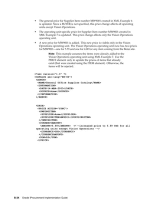 •   The general price for Supplier Item number MW9001 created in XML Example 6
                     is updated. Since a BUYER is not specified, this price change affects all operating
                     units except Vision Operations.
                 •   The operating unit-specific price for Supplier Item number MW9001 created in
                     XML Example 7 is updated. This price change affects only the Vision Operations
                     operating unit.
                 •   A new price for MW9001 is added. This new price is visible only in the Vision
                     Operations operating unit. The Vision Operations operating unit now has two prices
                     for MW9001—one for 5.55 and one for 4.00 for any item coming from the Bonn site.
                              Note: This example assumes the items were already added to the
                              Vision Operations operating unit using XML Example 7. Use the
                              PRICE element only to update the prices of items that already
                              exist (that were created using the ITEM element). Otherwise, the
                              items will be rejected.

                 <?xml version="1.0" ?>
                 <CATALOG xml:lang="EN-US">
                  <ADMIN>
                   <NAME>General Office Supplies Catalog</NAME>
                   <INFORMATION>
                    <DATE>14-MAR-2003</DATE>
                    <SOURCE>Acme</SOURCE>
                   </INFORMATION>
                  </ADMIN>


                   <DATA>
                    <PRICE ACTION="SYNC">
                     <OWNINGITEM>
                      <SUPPLIER>Acme</SUPPLIER>
                      <SUPPLIERITEM>MW9001</SUPPLIERITEM>
                     </OWNINGITEM>
                     <CURRENCYAMOUNT>
                      <AMOUNT>5.99</AMOUNT> <!--increased price to 5.99 USD for all
                   operating units except Vision Operations -->
                      <CURRENCY>USD</CURRENCY>
                     </CURRENCYAMOUNT>
                     <UOM>DZ</UOM>
                    </PRICE>




B-34   Oracle iProcurement Implementation Guide
 
