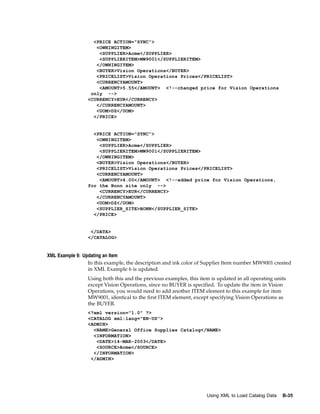 <PRICE ACTION="SYNC">
                    <OWNINGITEM>
                     <SUPPLIER>Acme</SUPPLIER>
                     <SUPPLIERITEM>MW9001</SUPPLIERITEM>
                    </OWNINGITEM>
                    <BUYER>Vision Operations</BUYER>
                    <PRICELIST>Vision Operations Prices</PRICELIST>
                    <CURRENCYAMOUNT>
                     <AMOUNT>5.55</AMOUNT> <!--changed price for Vision Operations
                  only -->
                 <CURRENCY>EUR</CURRENCY>
                    </CURRENCYAMOUNT>
                    <UOM>DZ</UOM>
                   </PRICE>


                   <PRICE ACTION="SYNC">
                    <OWNINGITEM>
                     <SUPPLIER>Acme</SUPPLIER>
                     <SUPPLIERITEM>MW9001</SUPPLIERITEM>
                    </OWNINGITEM>
                    <BUYER>Vision Operations</BUYER>
                    <PRICELIST>Vision Operations Prices</PRICELIST>
                    <CURRENCYAMOUNT>
                     <AMOUNT>4.00</AMOUNT> <!--added price for Vision Operations,
                 for the Bonn site only -->
                     <CURRENCY>EUR</CURRENCY>
                    </CURRENCYAMOUNT>
                    <UOM>DZ</UOM>
                    <SUPPLIER_SITE>BONN</SUPPLIER_SITE>
                   </PRICE>


                  </DATA>
                 </CATALOG>


XML Example 9: Updating an Item
                 In this example, the description and ink color of Supplier Item number MW9001 created
                 in XML Example 6 is updated.
                 Using both this and the previous examples, this item is updated in all operating units
                 except Vision Operations, since no BUYER is specified. To update the item in Vision
                 Operations, you would need to add another ITEM element to this example for item
                 MW9001, identical to the first ITEM element, except specifying Vision Operations as
                 the BUYER.
                 <?xml version="1.0" ?>
                 <CATALOG xml:lang="EN-US">
                 <ADMIN>
                   <NAME>General Office Supplies Catalog</NAME>
                   <INFORMATION>
                    <DATE>14-MAR-2003</DATE>
                    <SOURCE>Acme</SOURCE>
                   </INFORMATION>
                  </ADMIN>




                                                                    Using XML to Load Catalog Data   B-35
 