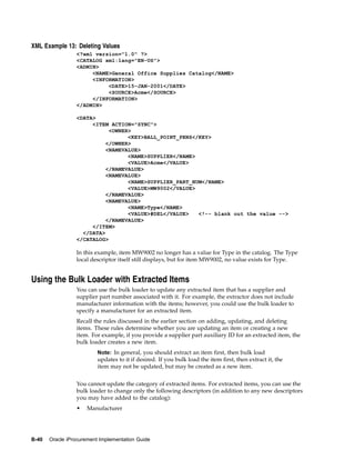 XML Example 13: Deleting Values
                 <?xml version="1.0" ?>
                 <CATALOG xml:lang="EN-US">
                 <ADMIN>
                      <NAME>General Office Supplies Catalog</NAME>
                      <INFORMATION>
                           <DATE>15-JAN-2001</DATE>
                           <SOURCE>Acme</SOURCE>
                      </INFORMATION>
                 </ADMIN>

                 <DATA>
                      <ITEM ACTION="SYNC">
                            <OWNER>
                                  <KEY>BALL_POINT_PENS</KEY>
                           </OWNER>
                           <NAMEVALUE>
                                  <NAME>SUPPLIER</NAME>
                                  <VALUE>Acme</VALUE>
                           </NAMEVALUE>
                           <NAMEVALUE>
                                  <NAME>SUPPLIER_PART_NUM</NAME>
                                  <VALUE>MW9002</VALUE>
                           </NAMEVALUE>
                           <NAMEVALUE>
                                  <NAME>Type</NAME>
                                  <VALUE>#DEL</VALUE>   <!-- blank out the value -->
                           </NAMEVALUE>
                      </ITEM>
                   </DATA>
                 </CATALOG>

                 In this example, item MW9002 no longer has a value for Type in the catalog. The Type
                 local descriptor itself still displays, but for item MW9002, no value exists for Type.


Using the Bulk Loader with Extracted Items
                 You can use the bulk loader to update any extracted item that has a supplier and
                 supplier part number associated with it. For example, the extractor does not include
                 manufacturer information with the items; however, you could use the bulk loader to
                 specify a manufacturer for an extracted item.
                 Recall the rules discussed in the earlier section on adding, updating, and deleting
                 items. These rules determine whether you are updating an item or creating a new
                 item. For example, if you provide a supplier part auxiliary ID for an extracted item, the
                 bulk loader creates a new item.
                          Note: In general, you should extract an item first, then bulk load
                          updates to it if desired. If you bulk load the item first, then extract it, the
                          item may not be updated, but may be created as a new item.


                 You cannot update the category of extracted items. For extracted items, you can use the
                 bulk loader to change only the following descriptors (in addition to any new descriptors
                 you may have added to the catalog):
                 •   Manufacturer




B-40   Oracle iProcurement Implementation Guide
 