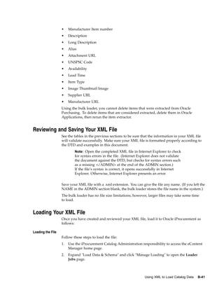 •    Manufacturer Item number
                   •    Description
                   •    Long Description
                   •    Alias
                   •    Attachment URL
                   •    UNSPSC Code
                   •    Availability
                   •    Lead Time
                   •    Item Type
                   •    Image Thumbnail Image
                   •    Supplier URL
                   •    Manufacturer URL
                   Using the bulk loader, you cannot delete items that were extracted from Oracle
                   Purchasing. To delete items that are considered extracted, delete them in Oracle
                   Applications, then rerun the item extractor.


Reviewing and Saving Your XML File
                   See the tables in the previous sections to be sure that the information in your XML file
                   will validate successfully. Make sure your XML file is formatted properly according to
                   the DTD and examples in this document.
                            Note: Open the completed XML file in Internet Explorer to check
                            for syntax errors in the file. (Internet Explorer does not validate
                            the document against the DTD, but checks for syntax errors such
                            as a missing </ADMIN> at the end of the ADMIN section.)
                            If the file’s syntax is correct, it opens successfully in Internet
                            Explorer. Otherwise, Internet Explorer presents an error.


                   Save your XML file with a .xml extension. You can give the file any name. (If you left the
                   NAME in the ADMIN section blank, the bulk loader stores the file name in the system.)
                   The bulk loader has no file size limitations; however, larger files may take some time
                   to load.


Loading Your XML File
                   Once you have created and reviewed your XML file, load it to Oracle iProcurement as
                   follows:

Loading the File
                   Follow these steps to load the file:
                   1.   Use the iProcurement Catalog Administration responsibility to access the eContent
                        Manager home page.
                   2.   Expand "Load Data & Schema" and click "Manage Loading" to open the Loader
                        Jobs page.



                                                                        Using XML to Load Catalog Data   B-41
 