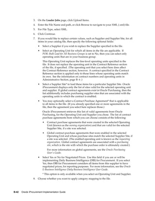 3.   On the Loader Jobs page, click Upload Items.
                 4.   Enter the File Name and path, or click Browse to navigate to your XML (.xml) file.
                 5.   For File Type, select XML.
                 6.   Click Continue.
                 7.   If you would like to replace certain values, such as Supplier and Supplier Site, for all
                      items in your catalog file, then specify the following optional fields:
                      •   Select a Supplier if you wish to replace the Supplier specified in the file.
                      •   Select an Operating Unit for which all items in the file are applicable. If
                          POR: Bulk Load for All Business Groups is set to No, then you can select only
                          operating units that are in your business group.
                          This Operating Unit replaces the line-level operating units specified in the
                          file. It does not replace the operating unit in the Contract Reference section
                          of the file, if specified. (The operating unit that you select here does affect
                          the Contract Reference section, however. A contract specified in the Contract
                          Reference section is applied only to those lines whose operating units match
                          its own. See the information on contract numbers and operating units in
                          Administrative Section, page B- 6 .)
                      •   Select a Supplier Site* to load these items for a particular Supplier Site. Oracle
                          iProcurement displays only the list of sites valid for the selected operating unit
                          and supplier. If global contract agreements exist in Oracle Purchasing, then the
                          list additionally includes purchasing supplier sites that are associated with the
                          operating units in which the contract is enabled.
                      •   You may optionally select a Contract Purchase Agreement* that is applicable
                          to all items in the file. (If you already specified one or more agreements in the
                          file, then the agreement you select here replaces those.)
                          Oracle iProcurement retrieves this list of valid agreements from Oracle
                          Purchasing, for the Operating Unit and Supplier you chose. The list of contract
                          purchase agreements from which you can choose consists of the following:
                          •   Contract purchase agreements that were created in the selected Operating
                              Unit (known as the owning organization) and that are valid for the selected
                              Supplier Site, if a site was selected.
                          •   Global contract purchase agreements that were enabled in the selected
                              Operating Unit and whose purchase sites match the selected Supplier Site, if
                              a site was selected. (The enabled operating unit is known as the requesting
                              organization. Global contract agreements are associated with a purchasing
                              site, which is the site with which the purchase order is ultimately created.)
                              For more information on global agreements, see the Oracle Purchasing
                              User’s Guide.
                      •   Select Yes or No for Negotiated Prices. Use this field if you are or will be
                          implementing Daily Business Intelligence (DBI) for Procurement. If you select
                          Yes, then DBI for Procurement considers all items from this supplier to have
                          negotiated prices, for reporting purposes. For more information, see the Oracle
                          E-Business Intelligence Daily Business Intelligence User Guide.
                          * This option is only available when you select an Operating Unit and Supplier.
                 8.   Choose whether you want to apply category mapping to the file.




B-42   Oracle iProcurement Implementation Guide
 