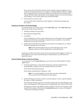 If you choose Yes, Oracle iProcurement checks whether category mapping is set up
                      in Oracle e-Commerce Gateway. If a category in the bulk load file matches a category
                      that is mapped in Oracle e-Commerce Gateway and that has been extracted to the
                      catalog, the bulk loader adds the item to the mapped category. For more information
                      and examples, see the online Help in the eContent Manager.
                 9.   Click Upload to send your file.
                      As soon as the load is started, the screen displays a confirmation message and
                      job number.

Checking the Job Status in the eContent Manager
                  To check the status of your job, return to the Loader Jobs page. The Loader Jobs page
                  tells you the status of your entire job:
                 •    Pending (waiting to be processed)
                 •    Running (processing the file)
                 •    Completed
                      If you included one or more contract references in your file which were successfully
                      loaded, the bulk loader counts these as separate lines, in addition to successfully
                      loaded item or price lines in the file.
                 •    Failed (did not load the file at all because of a format or encoding error, or loaded
                      the file but rejected some of its lines)
                              Note: If the entire file failed and you cannot determine why, use the
                              Requests window in Oracle Applications as described below.


                 Large files may take some time to load. You do not need to remain logged in while your
                 job completes. If you need, click the Refresh or Reload button on your browser to
                 update the status.

Using the Requests Window to Check the Job Status
                  As an alternative to the Loader Jobs page, you can also view bulk load jobs in Oracle
                  Applications:
                 1.   In Oracle Applications, in the Oracle Purchasing or System Administration
                      responsibilities, navigate to the View Requests window as follows:
                      From Oracle Purchasing: Requests
                      From System Administration: Requests > View
                              Note: You must be logged on as the same user who submitted the
                              job to access the View Log button for the request.


                 2.   In the Find Requests window, choose to find all requests or enter a specific Request
                      ID, Name, or other information.
                      The bulk load number assigned to your bulk load job in the eContent Manager is the
                      same as the Request ID. The request name is Catalog Bulk Load - Items & Price Lists.
                      The Requests window uses different status readings for its jobs. For example, a bulk
                      load file with a status of Failed on the Loader Jobs page has a status of Completed
                      - Warning in the Requests window.




                                                                       Using XML to Load Catalog Data    B-43
 