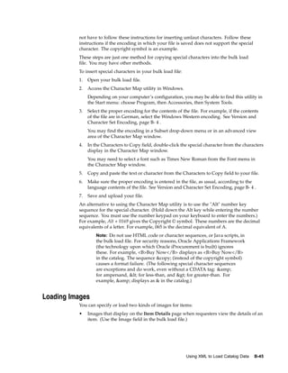 not have to follow these instructions for inserting umlaut characters. Follow these
          instructions if the encoding in which your file is saved does not support the special
          character. The copyright symbol is an example.
          These steps are just one method for copying special characters into the bulk load
          file. You may have other methods.
          To insert special characters in your bulk load file:
          1.   Open your bulk load file.
          2.   Access the Character Map utility in Windows.
               Depending on your computer’s configuration, you may be able to find this utility in
               the Start menu: choose Program, then Accessories, then System Tools.
          3.   Select the proper encoding for the contents of the file. For example, if the contents
               of the file are in German, select the Windows Western encoding. See Version and
               Character Set Encoding, page B- 4 .
               You may find the encoding in a Subset drop-down menu or in an advanced view
               area of the Character Map window.
          4.   In the Characters to Copy field, double-click the special character from the characters
               display in the Character Map window.
               You may need to select a font such as Times New Roman from the Font menu in
               the Character Map window.
          5.   Copy and paste the text or character from the Characters to Copy field to your file.
          6.   Make sure the proper encoding is entered in the file, as usual, according to the
               language contents of the file. See Version and Character Set Encoding, page B- 4 .
          7.   Save and upload your file.
          An alternative to using the Character Map utility is to use the "Alt" number key
          sequence for the special character. (Hold down the Alt key while entering the number
          sequence. You must use the number keypad on your keyboard to enter the numbers.)
          For example, Alt + 0169 gives the Copyright © symbol. These numbers are the decimal
          equivalents of a letter. For example, 065 is the decimal equivalent of A.
                   Note: Do not use HTML code or character sequences, or Java scripts, in
                   the bulk load file. For security reasons, Oracle Applications Framework
                   (the technology upon which Oracle iProcurement is built) ignores
                   these. For example, <B>Buy Now</B> displays as <B>Buy Now</B>
                   in the catalog. The sequence &copy; (instead of the copyright symbol)
                   causes a format failure. (The following special character sequences
                   are exceptions and do work, even without a CDATA tag: &amp;
                   for ampersand, < for less-than, and > for greater-than. For
                   example, &amp; displays as & in the catalog.)


Loading Images
          You can specify or load two kinds of images for items:
          •    Images that display on the Item Details page when requesters view the details of an
               item. (Use the Image field in the bulk load file.)




                                                                 Using XML to Load Catalog Data   B-45
 