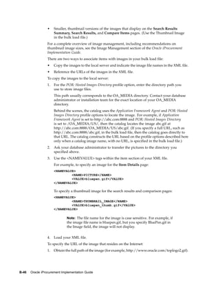 •    Smaller, thumbnail versions of the images that display on the Search Results
                      Summary, Search Results, and Compare Items pages. (Use the Thumbnail Image
                      in the bulk load file.)
                 For a complete overview of image management, including recommendations on
                 thumbnail image sizes, see the Image Management section of the Oracle iProcurement
                 Implementation Guide.
                 There are two ways to associate items with images in your bulk load file:
                 •    Copy the images to the local server and indicate the image file names in the XML file.
                 •    Reference the URLs of the images in the XML file.
                 To copy the images to the local server:
                 1.   For the POR: Hosted Images Directory profile option, enter the directory path you
                      use to store image files.
                      This path usually corresponds to the OA_MEDIA directory. Contact your database
                      administrator or installation team for the exact location of your OA_MEDIA
                      directory.
                      Behind the scenes, the catalog uses the Application Framework Agent and POR: Hosted
                      Images Directory profile options to locate the image. For example, if Application
                      Framework Agent is set to http://abc.com:8888 and POR: Hosted Images Directory
                      is set to /OA_MEDIA/US/, then the catalog locates the image abc.gif at
                      http://abc.com:8888/OA_MEDIA/US/abc.gif. (If you specify a full URL, such as
                      http://abc.com:8888/abc.gif, in the bulk load file, then the catalog goes directly to
                      that URL. The catalog constructs the URL based on the profile options described here
                      only when a catalog image name, with no URL, is specified in the bulk load file.)
                 2.   Ask your database administrator to transfer the pictures to the directory you
                      specified above.
                 3.   Use the <NAMEVALUE> tags within the item section of your XML file.
                      For example, to specify an image for the Item Details page:
                      <NAMEVALUE>
                               <NAME>PICTURE</NAME>
                               <VALUE>bluepen.gif</VALUE>
                      </NAMEVALUE>

                      To specify a thumbnail image for the search results and comparison pages:
                      <NAMEVALUE>
                               <NAME>THUMBNAIL_IMAGE</NAME>
                               <VALUE>bluepen_thumb.gif</VALUE>
                      </NAMEVALUE>

                              Note: The file name for the image is case sensitive. For example, if
                              the image file name is bluepen.gif, but you specify BluePen.gif in
                              the Image field, the image will not display.


                 4.   Load your XML file.
                 To specify the URL of the image that resides on the Internet:
                 1.   Obtain the full path of the image (for example, http://www.oracle.com/toplogo2.gif).




B-46   Oracle iProcurement Implementation Guide
 