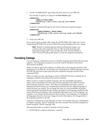 2.   Use the <NAMEVALUE> tags within the item section of your XML file.
                 For example, to specify an image for the Item Details page:
                 <NAMEVALUE>
                        <NAME>PICTURE</NAME>
                        <VALUE>http://www.oracle.com/logo.gif</VALUE>
                 </NAMEVALUE>

                 To specify a thumbnail image for the search results and comparison pages:
                 <NAMEVALUE>
                          <NAME>THUMBNAIL_IMAGE</NAME>
                          <VALUE>http://www.oracle.com/logo_thumb.gif</VALUE>
                 </NAMEVALUE>


            3.   Load your XML file.
            If you specify both an image URL (using the old PICTURE_URL field) and a server
            image (using PICTURE) for an item, Oracle iProcurement displays the server image.
                     Note: Instead of creating separate detail and thumbnail images, you
                     could use the same image file name or URL for both the Image and
                     Thumbnail Image fields. Then set either the POR: Thumbnail Width or
                     POR: Thumbnail Height profile option to resize the image for thumbnails.


Translating Catalogs
            You can load your catalog items in any or all of the languages that Oracle iProcurement
            supports. The language you specify in your file must be installed in the Oracle
            iProcurement database.
            When you add an item to the catalog, it is added only in the language specified at the
            beginning of your XML file. To provide your catalog items in another language, translate
            the XML file and load it again specifying the supported language and the action
            command SYNC.
            When you delete an item, specifying an action of DELETE, the item is deleted for all
            languages installed in the Oracle iProcurement database.
            When an item is created in another language, only the translatable descriptors
            (those with a Translatable Text data type) must be specified in the XML file (along
            with minimally required values). All of the non-translatable descriptors, such as
            Manufacturer Item number, are automatically inherited from the original language in
            which the item was created. If you change the value of a non-translatable descriptor
            when loading the translated file, the change will appear in all languages installed in the
            Oracle iProcurement database. Only translatable descriptors can vary by language. For
            example, if you change the Manufacturer Item number in one language, it is changed in
            all languages; however, when you change the item’s Description, it is changed only in
            the language specified in the file.
            Load your catalog items in one language at a time. For example, load your catalog items
            in English, using the "EN-US" language code, then translate and load that catalog file in
            French using the "FR-FR" language code.
            The information that is needed to translate an item includes:
            •    SUPPLIER (for validation purposes) - required




                                                                 Using XML to Load Catalog Data   B-47
 