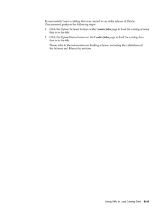 To successfully load a catalog that was created in an older release of Oracle
iProcurement, perform the following steps:
1.   Click the Upload Schema button on the Loader Jobs page to load the catalog schema
     that is in the file.
2.   Click the Upload Items button on the Loader Jobs page to load the catalog data
     that is in the file.
     Please refer to the information on loading schema, including the validations of
     the Schema and Hierarchy sections.




                                                    Using XML to Load Catalog Data     B-51
 