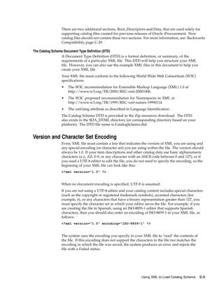 There are two additional sections, Root_Descriptors and Data, that are used solely for
                 supporting catalog files created for previous releases of Oracle iProcurement. New
                 catalog files should not contain these two sections. For more information, see: Backwards
                 Compatibility, page C-29.

The Catalog Schema Document Type Definition (DTD)
                 A Document Type Definition (DTD) is a formal definition, or summary, of the
                 requirements of a particular XML file. This DTD will help you structure your XML
                 file. However, you can also use the example XML files in this document to help you
                 create your XML file.
                 Your XML file must conform to the following World Wide Web Consortium (W3C)
                 specifications:
                 •   The W3C recommendation for Extensible Markup Language (XML) 1.0 at
                     http://www.w3.org/TR/2000/REC-xml-20001006.
                 •   The W3C proposed recommendation for Namespaces in XML at
                     http://www.w3.org/TR/1999/REC-xml-names-19990114.
                 •   The xml:lang attribute as described in Language Identification.
                 The Catalog Schema DTD is provided in the Zip resources download. The DTD
                 also exists in the $OA_HTML directory (or corresponding directory based on your
                 platform). The DTD file name is CatalogSchema.dtd.


Version and Character Set Encoding
                 Every XML file must contain a line that indicates the version of XML you are using and
                 any special encoding (or character set) you are using within the file. The version should
                 always be 1.0. If your item descriptions and other catalog data use basic alphanumeric
                 characters (a-z, AZ, 0-9, or any character with an ASCII code between 0 and 127), or if
                 you used a UTF-8 editor to edit the file, you do not need to specify the encoding, so the
                 beginning of your XML file can look like this:
                 <?xml version="1.0" ?>


                 When no document encoding is specified, UTF-8 is assumed.
                 If you are not using a UTF-8 editor and your catalog content includes special characters
                 (such as the copyright or registered trademark symbols), accented characters (for
                 example, é), or any characters that have a binary representation greater than 127, you
                 must specify the character set in which your editor saves the file. For example, if you
                 are creating the file in Spanish, using an ISO-8859-1 editor that supports Spanish
                 characters, then you should also enter an encoding of ISO-8859-1 in your XML file, as
                 follows:
                 <?xml version="1.0" encoding="ISO-8859-1" ?>


                 The system uses the encoding you specify in your XML file to "read" the contents of
                 the file. If this encoding does not support the characters in the file nor matches the
                 encoding in which the file was saved, the system produces an error and rejects the
                 file with a Failed status.




                                                                   Using XML to Load Catalog Schema       C-3
 