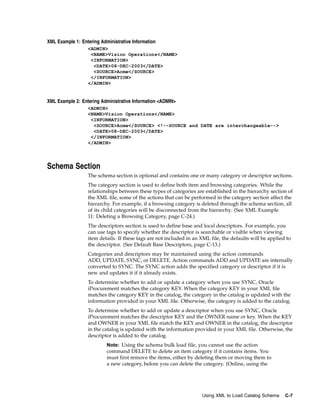 XML Example 1: Entering Administrative Information
                  <ADMIN>
                   <NAME>Vision Operations</NAME>
                   <INFORMATION>
                    <DATE>08-DEC-2003</DATE>
                    <SOURCE>Acme</SOURCE>
                   </INFORMATION>
                  </ADMIN>


XML Example 2: Entering Administrative Information <ADMIN>
                  <ADMIN>
                  <NAME>Vision Operations</NAME>
                   <INFORMATION>
                    <SOURCE>Acme</SOURCE> <!--SOURCE and DATE are interchangeable-->
                    <DATE>08-DEC-2003</DATE>
                   </INFORMATION>
                  </ADMIN>




Schema Section
                  The schema section is optional and contains one or many category or descriptor sections.
                  The category section is used to define both item and browsing categories. While the
                  relationships between these types of categories are established in the hierarchy section of
                  the XML file, some of the actions that can be performed in the category section affect the
                  hierarchy. For example, if a browsing category is deleted through the schema section, all
                  of its child categories will be disconnected from the hierarchy. (See XML Example
                  11: Deleting a Browsing Category, page C-24.)
                  The descriptors section is used to define base and local descriptors. For example, you
                  can use tags to specify whether the descriptor is searchable or visible when viewing
                  item details. If these tags are not included in an XML file, the defaults will be applied to
                  the descriptor. (See Default Base Descriptors, page C-13.)
                  Categories and descriptors may be maintained using the action commands
                  ADD, UPDATE, SYNC, or DELETE. Action commands ADD and UPDATE are internally
                  converted to SYNC. The SYNC action adds the specified category or descriptor if it is
                  new and updates it if it already exists.
                  To determine whether to add or update a category when you use SYNC, Oracle
                  iProcurement matches the category KEY. When the category KEY in your XML file
                  matches the category KEY in the catalog, the category in the catalog is updated with the
                  information provided in your XML file. Otherwise, the category is added to the catalog.
                  To determine whether to add or update a descriptor when you use SYNC, Oracle
                  iProcurement matches the descriptor KEY and the OWNER name or key. When the KEY
                  and OWNER in your XML file match the KEY and OWNER in the catalog, the descriptor
                  in the catalog is updated with the information provided in your XML file. Otherwise, the
                  descriptor is added to the catalog.
                           Note: Using the schema bulk load file, you cannot use the action
                           command DELETE to delete an item category if it contains items. You
                           must first remove the items, either by deleting them or moving them to
                           a new category, before you can delete the category. (Online, using the




                                                                     Using XML to Load Catalog Schema      C-7
 