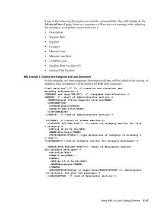If any of the following descriptors are set to be not searchable, they still display on the
                 Advanced Search page; however, requesters will see an error message when selecting
                 the descriptor, saying they cannot search on it:
                 •   Description
                 •   Supplier Item
                 •   Supplier
                 •   Category
                 •   Manufacturer
                 •   Manufacturer Item
                 •   UNSPSC Code
                 •   Supplier Part Auxiliary ID
                 •   Internal Part Number

XML Example 3: Creating Item Categories and Local Descriptors
                 In this example, two item categories, Envelopes and Pens, will be added to the catalog. In
                 addition, local descriptors will be defined for both item categories.
                 <?xml version="1.0" ?> <!--version and character set
                 encoding information-->
                 <CATALOG xml:lang="EN-US"> <!--language identification-->
                 <ADMIN> <!--start of administrative section-->
                   <NAME>General Office Supplies Catalog</NAME>
                   <INFORMATION>
                    <SOURCE>Acme</SOURCE>
                    <DATE>09-DEC-2003</DATE>
                   </INFORMATION>
                  </ADMIN> <!--end of administrative section-->

                  <SCHEMA> <!--start of schema section-->
                   <CATEGORY ACTION="SYNC"> <!--start of category section for firs
                 t category-->
                    <KEY>44.12.15.06.00</KEY>
                    <NAME>Envelopes</NAME>
                    <TYPE>GENUS</TYPE><!--type determines if category is browsing o
                 r item-->
                 </CATEGORY><!--end of category section for category Envelopes-->

                   <DESCRIPTOR ACTION="SYNC"><!--start of descriptor section
                 for category Envelopes-->
                    <KEY>SIZE</KEY>
                    <NAME>Size</NAME>
                    <OWNER>
                     <KEY>44.12.15.06.00</KEY>
                     <NAME>Envelopes</NAME>
                    </OWNER>
                    <DESCRIPTION>Letter or Legal Size</DESCRIPTION> <!--description
                  is optional, for your own purposes-->
                   </DESCRIPTOR> <!--end of descriptor section-->




                                                                   Using XML to Load Catalog Schema      C-17
 
