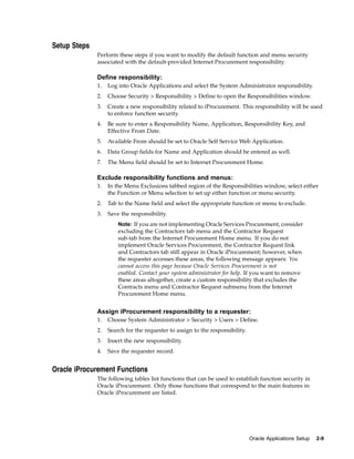 Setup Steps
              Perform these steps if you want to modify the default function and menu security
              associated with the default-provided Internet Procurement responsibility.

              Define responsibility:
              1.   Log into Oracle Applications and select the System Administrator responsibility.
              2.   Choose Security > Responsibility > Define to open the Responsibilities window.
              3.   Create a new responsibility related to iProcurement. This responsibility will be used
                   to enforce function security.
              4.   Be sure to enter a Responsibility Name, Application, Responsibility Key, and
                   Effective From Date.
              5.   Available From should be set to Oracle Self Service Web Application.
              6.   Data Group fields for Name and Application should be entered as well.
              7.   The Menu field should be set to Internet Procurement Home.

              Exclude responsibility functions and menus:
              1.   In the Menu Exclusions tabbed region of the Responsibilities window, select either
                   the Function or Menu selection to set up either function or menu security.
              2.   Tab to the Name field and select the appropriate function or menu to exclude.
              3.   Save the responsibility.
                       Note: If you are not implementing Oracle Services Procurement, consider
                       excluding the Contractors tab menu and the Contractor Request
                       sub-tab from the Internet Procurement Home menu. If you do not
                       implement Oracle Services Procurement, the Contractor Request link
                       and Contractors tab still appear in Oracle iProcurement; however, when
                       the requester accesses these areas, the following message appears: You
                       cannot access this page because Oracle Services Procurement is not
                       enabled. Contact your system administrator for help. If you want to remove
                       these areas altogether, create a custom responsibility that excludes the
                       Contracts menu and Contractor Request submenu from the Internet
                       Procurement Home menu.


              Assign iProcurement responsibility to a requester:
              1.   Choose System Administrator > Security > Users > Define.
              2.   Search for the requester to assign to the responsibility.
              3.   Insert the new responsibility.
              4.   Save the requester record.


Oracle iProcurement Functions
              The following tables list functions that can be used to establish function security in
              Oracle iProcurement. Only those functions that correspond to the main features in
              Oracle iProcurement are listed.




                                                                               Oracle Applications Setup   2-9
 