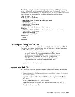 The following example deletes the browsing category Storage. Deleting the browsing
           category Storage also disconnects the item categories Shelving and Boxes from the
           hierarchy. The categories Shelving and Boxes themselves are not deleted, they are just no
           longer visible in the hierarchy when you delete their parent category, Storage.
           <?xml version="1.0" ?>
           <CATALOG xml:lang="EN-US">
           <ADMIN> <!--start of administrative section-->
             <NAME>General Office Supplies Catalog</NAME>
             <INFORMATION>
              <SOURCE>Acme</SOURCE>
              <DATE>09-DEC-2003</DATE>
             </INFORMATION>
           </ADMIN>    <!--end of administrative section-->
            <SCHEMA>
             <CATEGORY ACTION="DELETE">    <!--delete browsing category-->
              <KEY>OFFICE_STORAGE</KEY>
              <NAME>Storage</NAME>
              <TYPE>NAVIGATION</TYPE>
           </CATEGORY>

            </SCHEMA>
           </CATALOG>




Reviewing and Saving Your XML File
           See the tables in the previous sections to be sure that the information in your XML file
           will validate successfully. Make sure your XML file is formatted properly according to
           the DTD and examples in this document.
                    Note: Open the completed XML file in Internet Explorer to check
                    for syntax errors in the file. (Internet Explorer does not validate
                    the document against the DTD, but checks for syntax errors such
                    as a missing </ADMIN> at the end of the ADMIN section.)
                    If the file’s syntax is correct, it opens successfully in Internet
                    Explorer. Otherwise, Internet Explorer presents an error.


           Save your XML file with a .xml extension.


Loading Your XML File
           Once you have created and reviewed your XML file, load it to Oracle iProcurement as
           follows:
           1.   Use the iProcurement Catalog Administration responsibility to access the eContent
                Manager home page.
           2.   Expand "Load Data & Schema" and click "Manage Loading" to open the Loader
                Jobs page.
           3.   On the Loader Jobs page, click Upload Schema.
           4.   Enter your File Name and path, or click Browse to navigate to your XML file.
           5.   Click Upload to send your file.




                                                             Using XML to Load Catalog Schema   C-25
 