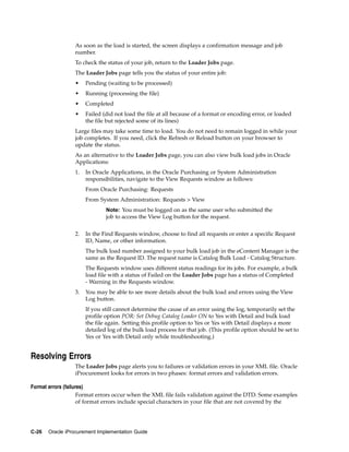 As soon as the load is started, the screen displays a confirmation message and job
                 number.
                 To check the status of your job, return to the Loader Jobs page.
                 The Loader Jobs page tells you the status of your entire job:
                 •    Pending (waiting to be processed)
                 •    Running (processing the file)
                 •    Completed
                 •    Failed (did not load the file at all because of a format or encoding error, or loaded
                      the file but rejected some of its lines)
                 Large files may take some time to load. You do not need to remain logged in while your
                 job completes. If you need, click the Refresh or Reload button on your browser to
                 update the status.
                 As an alternative to the Loader Jobs page, you can also view bulk load jobs in Oracle
                 Applications:
                 1.   In Oracle Applications, in the Oracle Purchasing or System Administration
                      responsibilities, navigate to the View Requests window as follows:
                      From Oracle Purchasing: Requests
                      From System Administration: Requests > View
                              Note: You must be logged on as the same user who submitted the
                              job to access the View Log button for the request.


                 2.   In the Find Requests window, choose to find all requests or enter a specific Request
                      ID, Name, or other information.
                      The bulk load number assigned to your bulk load job in the eContent Manager is the
                      same as the Request ID. The request name is Catalog Bulk Load - Catalog Structure.
                      The Requests window uses different status readings for its jobs. For example, a bulk
                      load file with a status of Failed on the Loader Jobs page has a status of Completed
                      - Warning in the Requests window.
                 3.   You may be able to see more details about the bulk load and errors using the View
                      Log button.
                      If you still cannot determine the cause of an error using the log, temporarily set the
                      profile option POR: Set Debug Catalog Loader ON to Yes with Detail and bulk load
                      the file again. Setting this profile option to Yes or Yes with Detail displays a more
                      detailed log of the bulk load process for that job. (This profile option should be set to
                      Yes or Yes with Detail only while troubleshooting.)


Resolving Errors
                 The Loader Jobs page alerts you to failures or validation errors in your XML file. Oracle
                 iProcurement looks for errors in two phases: format errors and validation errors.

Format errors (failures)
                     Format errors occur when the XML file fails validation against the DTD. Some examples
                     of format errors include special characters in your file that are not covered by the




C-26   Oracle iProcurement Implementation Guide
 