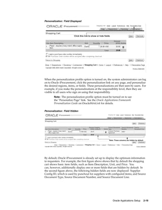 Personalization: Field Displayed




When the personalization profile option is turned on, the system administrator can log
on to Oracle iProcurement, click the personalization link on any page, and personalize
the desired regions, items, or fields. These personalizations are then seen by users. For
example, if you make the personalizations at the responsibility level, then they are
visible to all users who sign on using that responsibility.
        Note: The personalization profile option must be turned on to see
        the "Personalize Page" link. See the Oracle Applications Framework
        Personalization Guide on OracleMetaLink for details.

Personalization: Field Hidden




By default, Oracle iProcurement is already set up to display the optimum information
to requesters. For example, the first figure above shows that by default the shopping
cart shows basic item fields, such as Item Description, Unit, and Price. You
can, however, additionally display one or more fields that are hidden by default. In
the second figure above, the following hidden fields are now displayed: Supplier
Config ID, which is used by punchout for suppliers with configured items; and Source
Document Type, Source Document Number, and Source Document Line.




                                                           Oracle Applications Setup   2-19
 