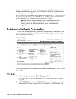 As you are implementing the features and setup steps described in this guide, use the
                  personalization feature to see which fields are hidden by default or which page regions
                  and items you want to modify.
                  For instructions on enabling and performing personalizations, see the Oracle Applications
                  Framework Personalization Guide on OracleMetaLink. For the exact OracleMetaLink Note
                  reference, see the Oracle Applications System Administrator’s Guide.
                           Note: Before using personalization to show or hide information, check
                           the function security options. You may be able to restrict access to a
                           function instead. See: Setting Up Function, Menu, and Data Security,
                           page 2- 8 .


Create Operating Unit-Specific Purchasing News
                  You can create purchasing news that is specific to an operating unit. Requesters will be
                  able to view information that is pertinent only to their operating unit when accessing
                  this area from the home page.

                  Purchasing News




                  The figure above shows the Purchasing News box, below the Shopping Cart box, on the
                  home page.


Setup Steps
                  1.   Create a directory under OA_HTML/<language code>/.
                       For example: OA_HTML/US/operating_unit_1 where operating_unit_1 is your
                       help path.
                  2.   Copy PORPNEWS.htm from the OA_HTML/US/ directory to the directory that was
                       created in step 1. Modify this file to include content specific to the operating unit.




2-20   Oracle iProcurement Implementation Guide
 